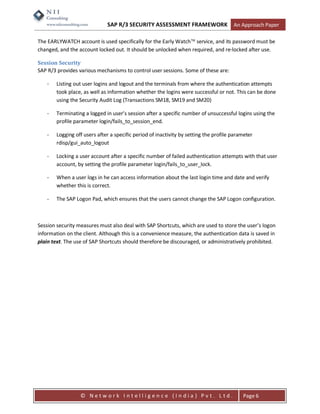 SAP R/3 SECURITY ASSESSMENT FRAMEWORK                    An Approach Paper

The EARLYWATCH account is used specifically for the Early Watch service, and its password must be
changed, and the account locked out. It should be unlocked when required, and re-locked after use.

Session Security
SAP R/3 provides various mechanisms to control user sessions. Some of these are:

    -   Listing out user logins and logout and the terminals from where the authentication attempts
        took place, as well as information whether the logins were successful or not. This can be done
        using the Security Audit Log (Transactions SM18, SM19 and SM20)

    -   Terminating a logged in user’s session after a specific number of unsuccessful logins using the
        profile parameter login/fails_to_session_end.

    -   Logging off users after a specific period of inactivity by setting the profile parameter
        rdisp/gui_auto_logout

    -   Locking a user account after a specific number of failed authentication attempts with that user
        account, by setting the profile parameter login/fails_to_user_lock.

    -   When a user logs in he can access information about the last login time and date and verify
        whether this is correct.

    -   The SAP Logon Pad, which ensures that the users cannot change the SAP Logon configuration.



Session security measures must also deal with SAP Shortcuts, which are used to store the user’s logon
information on the client. Although this is a convenience measure, the authentication data is saved in
plain text. The use of SAP Shortcuts should therefore be discouraged, or administratively prohibited.




                  © Network Intelligence (India) Pvt. Ltd.                                 Page 6
 