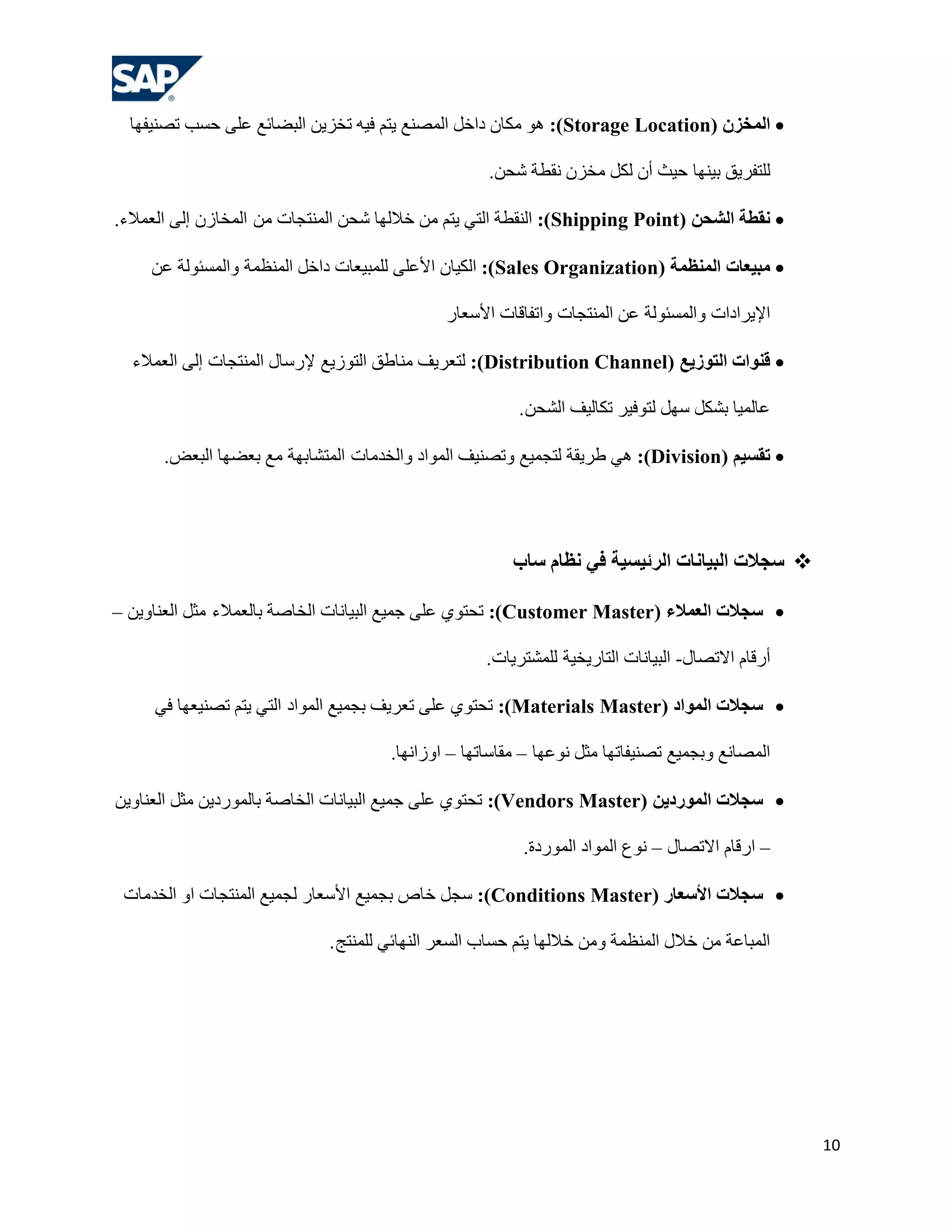 ‫‪ ‬الوخضى (‪ِ ٛ٘ :)Storage Location‬ىبْ داخً اٌّظٕن ٠زُ ف١ٗ رخض٠ٓ اٌجؼبئن هٍٝ ؽغت رظٕ١فٙب‬

                                                    ‫ٌٍزفش٠ك ث١ٕٙب ؽ١ش أْ ٌىً ِخضْ ٔمـخ شؾٓ.‬

‫‪ً ‬قطخ الشحي (‪ :)Shipping Point‬إٌمـخ اٌزٟ ٠زُ ِٓ خالٌٙب شؾٓ إٌّزغبد ِٓ اٌّخبصْ إٌٝ اٌوّالء.‬

     ‫‪ ‬هجيعبد الوٌظهخ (‪ :)Sales Organization‬اٌى١بْ األهٍٝ ٌٍّج١وبد داخً إٌّلّخ ٚاٌّغئٌٛخ هٓ‬

                                              ‫اإل٠شاداد ٚاٌّغئٌٛخ هٓ إٌّزغبد ٚارفبلبد األعوبس‬

  ‫‪ ‬قٌىاد الزىصيع (‪ٌ :)Distribution Channel‬زوش٠ف ِٕبؿك اٌزٛص٠ن إلسعبي إٌّزغبد إٌٝ اٌوّالء‬

                                                         ‫هبٌّ١ب ثشىً عًٙ ٌزٛف١ش رىبٌ١ف اٌشؾٓ .‬

      ‫‪ ‬رقسين (‪ ٟ٘ :)Division‬ؿش٠مخ ٌزغّ١ن ٚرظٕ١ف اٌّٛاد ٚاٌخذِبد اٌّزشبثٙخ ِن ثوؼٙب اٌجوغ.‬




                                                        ‫‪ ‬سجالد الجيبًبد الشئيسيخ في ًظبم سبة‬

‫‪ ‬سجالد العوالء (‪ :)Customer Master‬رؾزٛٞ هٍٝ عّ١ن اٌج١بٔبد اٌخبطخ ثبٌوّالء ِضً اٌوٕبٚ٠ٓ –‬

                                                    ‫أسلبَ االرظبي- اٌج١بٔبد اٌزبس٠خ١خ ٌٍّشزش٠بد.‬

     ‫‪ ‬سجالد الوىاد (‪ :)Materials Master‬رؾزٛٞ هٍٝ روش٠ف ثغّ١ن اٌّٛاد اٌزٟ ٠زُ رظٕ١وٙب فٟ‬

                                      ‫اٌّظبٔن ٚثغّ١ن رظٕ١فبرٙب ِضً ٔٛهٙب – ِمبعبرٙب – اٚصأٙب.‬

‫‪ ‬سجالد الوىسديي (‪ :)Vendors Master‬رؾزٛٞ هٍٝ عّ١ن اٌج١بٔبد اٌخبطخ ثبٌّٛسد٠ٓ ِضً اٌوٕبٚ٠ٓ‬

                                                          ‫– اسلبَ االرظبي – ٔٛم اٌّٛاد اٌّٛسدح.‬

 ‫‪ ‬سجالد األسعبس (‪ :)Conditions Master‬عغً خبص ثغّ١ن األعوبس ٌغّ١ن إٌّزغبد اٚ اٌخذِبد‬

                             ‫اٌّجبهخ ِٓ خالي إٌّلّخ ِٚٓ خالٌٙب ٠زُ ؽغبة اٌغوش إٌٙبئٟ ٌٍّٕزظ .‬




                                                                                                   ‫01‬
 