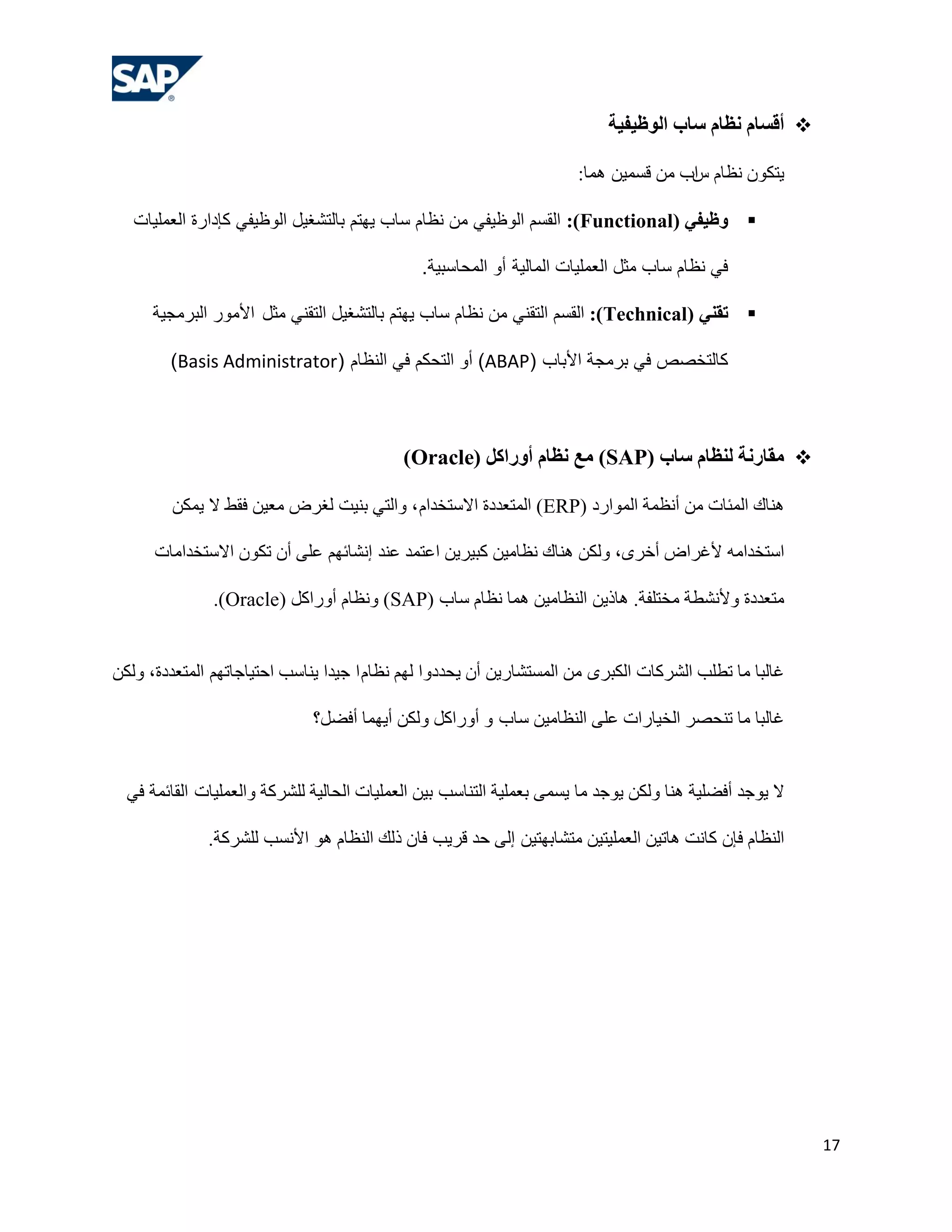 ‫‪ ‬أقسبم ًظبم سبة الىظيفيخ‬

                                                                      ‫٠زىْٛ ٔلبَ اة ِٓ لغّ١ٓ ّ٘ب:‬
                                                                                     ‫ط‬

   ‫‪ ‬وظيفي (‪ :)Functional‬القسن الىظيفي هن نظام ساب يهتن بالتشغيل الىظيفي كإدارة العولياث‬

                                              ‫في نظام ساب هثل العولياث الواليت أو الوحاسبيت.‬

      ‫‪ ‬رقٌي (‪ :)Technical‬القسن التقني هن نظام ساب يهتن بالتشغيل التقني هثل األهىر البرهجيت‬

        ‫كالتخصص في برهجت األباب (‪ )ABAP‬أو التحكن في النظام (‪)Basis Administrator‬‬



                                            ‫‪ ‬هقبسًخ لٌظبم سبة (‪ )SAP‬هع ًظبم أوساكل (‪)Oracle‬‬

        ‫ٕ٘بن اٌّئبد ِٓ أٔلّخ اٌّٛاسد (‪ )ERP‬اٌّزوذدح االعزخذاَ ، ٚاٌزٟ ثٕ١ذ ٌغشع ِو١ٓ فمؾ ال ٠ّىٓ‬

      ‫اعزخذاِٗ ألغشاع أخشٜ، ٌٚىٓ ٕ٘بن ٔلبِ١ٓ وج١ش٠ٓ اهزّذ هٕذ إٔشبئُٙ هٍٝ أْ رىْٛ االعزخذاِبد‬

               ‫ِزوذدح ٚألٔشـخ ِخزٍفخ. ٘بر٠ٓ إٌلبِ١ٓ ّ٘ب ٔلبَ عبة (‪ٔٚ )SAP‬لبَ أٚساوً (‪.)Oracle‬‬


‫غبٌجب ِب رـٍت اٌششوبد اٌىجشٜ ِٓ اٌّغزشبس٠ٓ أْ ٠ؾذدٚا ٌُٙ ٔلبَ ا ع١ذا ٠ٕبعت اؽز١بعبرُٙ اٌّزوذدح، ٌٚىٓ‬

                              ‫غبٌجب ِب رٕؾظش اٌخ١بساد هٍٝ إٌلبِ١ٓ عبة ٚ أٚساوً ٌٚىٓ أ٠ّٙب أفؼً؟‬


  ‫ال ٠ٛعذ أفؼٍ١خ ٕ٘ب ٌٚىٓ ٠ٛعذ ِب ٠غّٝ ثوٍّ١خ اٌزٕبعت ث١ٓ اٌوٍّ١بد اٌؾبٌ١خ ٌٍششوخ ٚاٌوٍّ١بد اٌمبئّخ فٟ‬

              ‫إٌلبَ فئْ وبٔذ ٘بر١ٓ اٌوٍّ١ز١ٓ ِزشبثٙز١ٓ إٌٝ ؽذ لش٠ت فبْ رٌه إٌلبَ ٘ٛ األٔغت ٌٍششوخ.‬




                                                                                                         ‫71‬
 