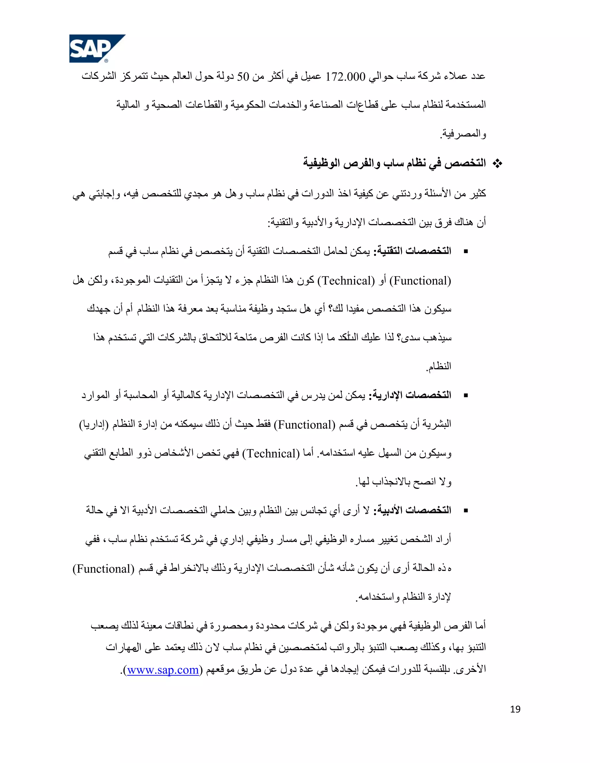 ‫هذد هّالء ششوخ عبة ؽٛاٌٟ 000.271 هّ١ً فٟ أوضش ِٓ 05 دٌٚخ ؽٛي اٌوبٌُ ؽ١ش رزّشوض اٌششوبد‬

         ‫اٌّغزخذِخ ٌٕلبَ عبة هٍٝ لـبماد اٌظٕبهخ ٚاٌخذِبد اٌؾىِٛ١خ ٚاٌمـبهبد اٌظؾ١خ ٚ اٌّبٌ١خ‬

                                                                                     ‫ٚاٌّظشف١خ.‬

                                                    ‫‪ ‬الزخظض في ًظبم سبة والفشص الىظيفيخ‬

‫وض١ش ِٓ األعئٍخ ٚسدرٕٟ هٓ و١ف١خ اخز اٌذٚساد فٟ ٔلبَ عبة ًٚ٘ ٘ٛ ِغذٞ ٌٍزخظض ف١ٗ، ٚإعبثزٟ ٟ٘‬

                                            ‫أْ ٕ٘بن فشق ث١ٓ اٌزخظظبد اإلداس٠خ ٚاألدث١خ ٚاٌزمٕ١خ:‬

        ‫‪ ‬الزخظظبد الزقٌيخ: ٠ّىٓ ٌؾبًِ اٌزخظظبد اٌزمٕ١خ أْ ٠زخظض فٟ ٔلبَ عبة فٟ لغُ‬

‫(‪ )Functional‬أٚ (‪ )Technical‬وْٛ ٘زا إٌلبَ عضء ال ٠زغضأ ِٓ اٌزمٕ١بد اٌّٛعٛدح ، ٌٚىٓ ً٘‬

   ‫ع١ىْٛ ٘زا اٌزخظض ِف١ذا ٌه؟ أٞ ً٘ عزغذ ٚك١فخ ِٕبعجخ ثوذ ِوشفخ ٘زا إٌلبَ أَ أْ عٙذن‬

    ‫ع١ز٘ت عذٜ؟ ٌزا هٍ١ه أوذ ِب إرا وبٔذ اٌفشص ِزبؽخ ٌالٌزؾبق ثبٌششوبد اٌزٟ رغزخذَ ٘زا‬
                                                               ‫اٌذ‬

                                                                                  ‫إٌلبَ.‬

 ‫‪ ‬الزخظظبد اإلداسيخ: ٠ّىٓ ٌّٓ ٠ذسط فٟ اٌزخظظبد اإلداس٠خ وبٌّبٌ١خ أٚ اٌّؾبعجخ أٚ اٌّٛاسد‬

 ‫اٌجشش٠خ أْ ٠زخظض فٟ لغُ (‪ )Functional‬فمؾ ؽ١ش أْ رٌه ع١ّىٕٗ ِٓ إداسح إٌلبَ (إداس٠ب)‬

  ‫ٚع١ىْٛ ِٓ اٌغًٙ هٍ١ٗ اعزخذاِٗ. أِب (‪ )Technical‬فٟٙ رخض األشخبص رٚٚ اٌـبثن اٌزمٕٟ‬

                                                                ‫ٚال أظؼ ثبالٔغزاة ٌٙب.‬

   ‫‪ ‬الزخظظبد األدثيخ: ال أسٜ أٞ رغبٔظ ث١ٓ إٌلبَ ٚث١ٓ ؽبٍِٟ اٌزخظظبد األدث١خ اال فٟ ؽبٌخ‬

  ‫أساد اٌشخض رغ١١ش ِغبسٖ اٌٛك١فٟ إٌٝ ِغبس ٚك١فٟ إداسٞ فٟ ششوخ رغزخذَ ٔلبَ عبة ، ففٟ‬

‫ٖ رٖ اٌؾبٌخ أسٜ أْ ٠ىْٛ شؤٔٗ شؤْ اٌزخظظبد اإلداس٠خ ٚرٌه ثبالٔخشاؽ فٟ لغُ (‪)Functional‬‬

                                                                ‫إلداسح إٌلبَ ٚاعزخذاِٗ .‬

    ‫أِب اٌفشص اٌٛك١ف١خ فٟٙ ِٛعٛدح ٌٚىٓ فٟ ششوبد ِؾذٚدح ِٚؾظٛسح فٟ ٔـبلبد ِو١ٕخ ٌزٌه ٠ظوت‬
       ‫اٌزٕجؤ ثٙب، ٚوزٌه ٠ظوت اٌزٕجؤ ثبٌشٚارت ٌّزخظظ١ٓ فٟ ٔلبَ عبة ال ْ رٌه ٠وزّذ هٍٝ ِٙبساد‬
            ‫اي‬
          ‫األخشٜ. إٌغجخ ٌٍذٚساد ف١ّىٓ إ٠غبد٘ب فٟ هذح دٚي هٓ ؿش٠ك ِٛلوُٙ (‪.)www.sap.com‬‬
                                                                             ‫ة‬


                                                                                                   ‫91‬
 