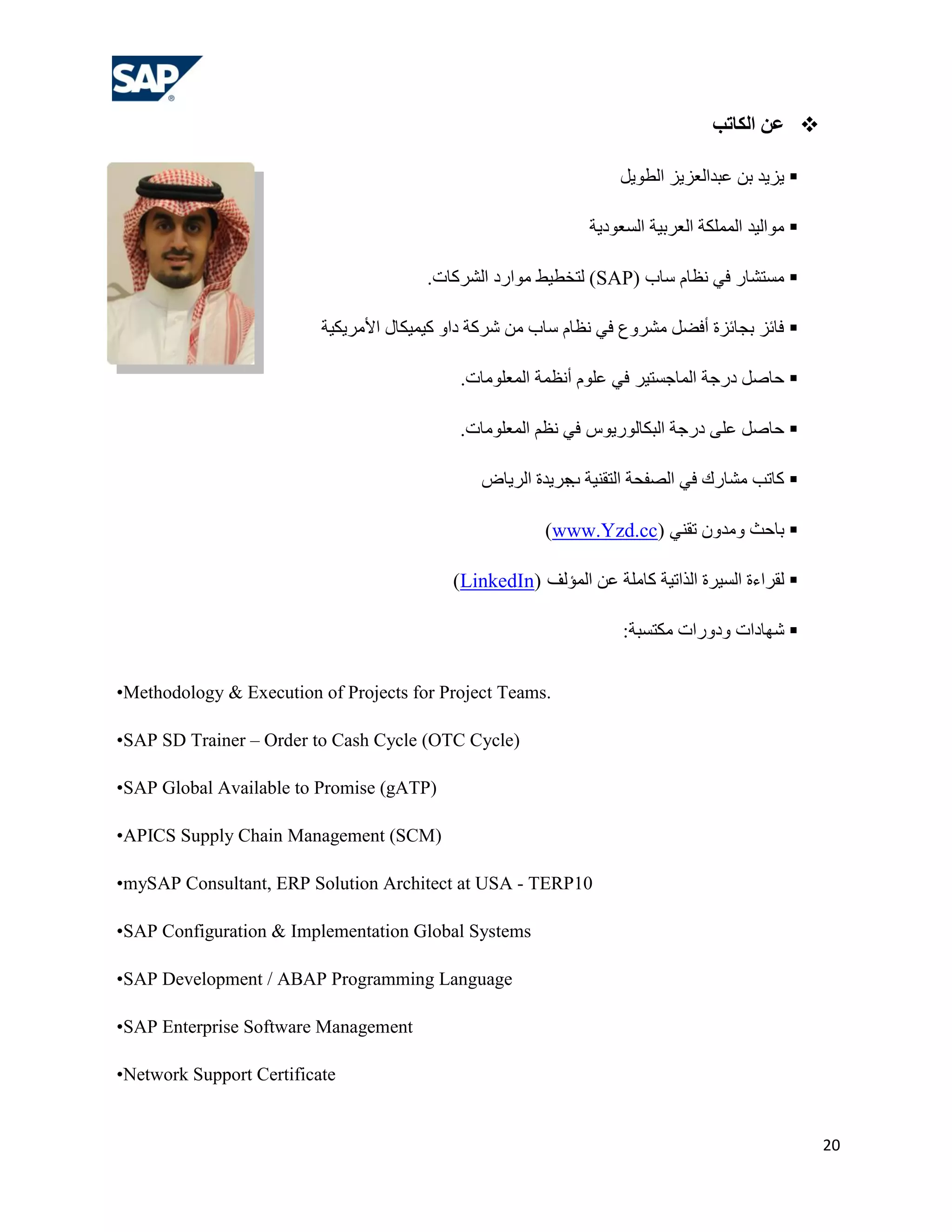 ‫ عي الكبرت‬

                                                                    ً٠ٛ‫ ٠ض٠ذ ثٓ هجذاٌوض٠ض اٌـ‬

                                                               ‫ ِٛاٌ١ذ اٌٍّّىخ اٌوشث١خ اٌغوٛد٠خ‬

                                        .‫) ٌزخـ١ؾ ِٛاسد اٌششوبد‬SAP( ‫ ِغزشبس فٟ ٔلبَ عبة‬

                          ‫ فبئض ثغبئضح أفؼً ِششٚم فٟ ٔلبَ عبة ِٓ ششوخ داٚ و١ّ١ىبي األِش٠ى١خ‬

                                             .‫ ؽبطً دسعخ اٌّبعغز١ش فٟ هٍَٛ أٔلّخ اٌّوٍِٛبد‬

                                             .‫ ؽبطً هٍٝ دسعخ اٌجىبٌٛس٠ٛط فٟ ٔلُ اٌّوٍِٛبد‬

                                                ‫ وبرت ِشبسن فٟ اٌظفؾخ اٌزمٕ١خ عش٠ذح اٌش٠بع‬
                                                           ‫ة‬

                                                         )www.Yzd.cc( ٟٕ‫ ثبؽش ِٚذْٚ رم‬

                                            )LinkedIn( ‫ ٌمشاءح اٌغ١شح اٌزار١خ وبٍِخ هٓ اٌّؤٌف‬

                                                                    :‫ شٙبداد ٚدٚساد ِىزغجخ‬


•Methodology & Execution of Projects for Project Teams.

•SAP SD Trainer – Order to Cash Cycle (OTC Cycle(

•SAP Global Available to Promise (gATP(

•APICS Supply Chain Management (SCM)

•mySAP Consultant, ERP Solution Architect at USA - TERP10

•SAP Configuration & Implementation Global Systems

•SAP Development / ABAP Programming Language

•SAP Enterprise Software Management

•Network Support Certificate


                                                                                                   20
 