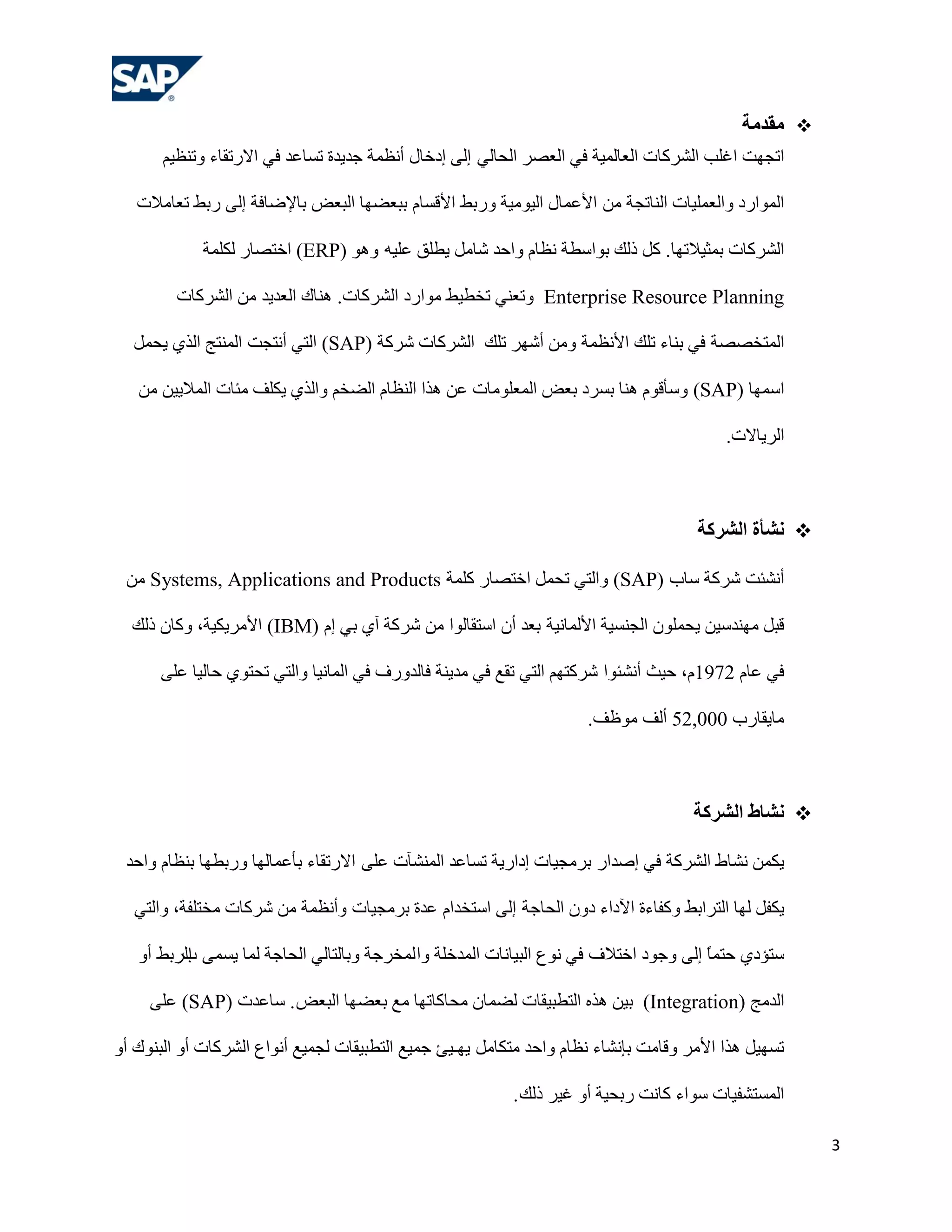 ‫‪ ‬هقذهخ‬
       ‫ارغٙذ اغٍت اٌششوبد اٌوبٌّ١خ فٟ اٌوظش اٌؾبٌٟ إٌٝ إدخبي أٔلّخ عذ٠ذح رغبهذ فٟ االسرمبء ٚرٕل١ُ‬

   ‫اٌّٛاسد ٚاٌوٍّ١بد إٌبرغخ ِٓ األهّبي اٌ١ِٛ١خ ٚسثؾ األلغبَ ثجوؼٙب اٌجوغ ثبإلػبفخ إٌٝ سثؾ روبِالد‬

             ‫اٌششوبد ثّض١الرٙب. وً رٌه ثٛاعـخ ٔلبَ ٚاؽذ شبًِ ٠ـٍك هٍ١ٗ ٚ٘ٛ )‪ (ERP‬اخزظبس ٌىٍّخ‬

         ‫‪ٚ Enterprise Resource Planning‬روٕٟ رخـ١ؾ ِٛاسد اٌششوبد. ٕ٘بن اٌوذ٠ذ ِٓ اٌششوبد‬

  ‫اٌّزخظظخ فٟ ثٕبء رٍه األٔلّخ ِٚٓ أشٙش رٍه اٌششوبد ششوخ )‪ (SAP‬اٌزٟ أٔزغذ إٌّزظ اٌزٞ ٠ؾًّ‬

   ‫اعّٙب )‪ٚ (SAP‬عؤلَٛ ٕ٘ب ثغشد ثوغ اٌّوٍِٛبد هٓ ٘زا إٌلبَ اٌؼخُ ٚاٌزٞ ٠ىٍف ِئبد اٌّال٠١ٓ ِٓ‬

                                                                                          ‫اٌش٠بالد.‬



                                                                                      ‫‪ً ‬شأح الششكخ‬

 ‫أٔشئذ ششوخ عبة )‪ٚ (SAP‬اٌزٟ رؾًّ اخزظبس وٍّخ ‪ِٓ Systems, Applications and Products‬‬

  ‫لجً ِٕٙذع١ٓ ٠ؾٍّْٛ اٌغٕغ١خ األٌّبٔ١خ ثوذ أْ اعزمبٌٛا ِٓ ششوخ آٞ ثٟ إَ )‪ (IBM‬األِش٠ى١خ، ٚوبْ رٌه‬

      ‫فٟ هبَ 2791َ، ؽ١ش أٔشئٛا ششوزُٙ اٌزٟ رمن فٟ ِذ٠ٕخ فبٌذٚسف فٟ اٌّبٔ١ب ٚاٌزٟ رؾزٛٞ ؽبٌ١ب هٍٝ‬

                                                                      ‫ِب٠مبسة 000,25 أٌف ِٛكف.‬



                                                                                     ‫‪ً ‬شبط الششكخ‬

 ‫٠ىّٓ ٔشبؽ اٌششوخ فٟ إطذاس ثشِغ١بد إداس٠خ رغبهذ إٌّشآد هٍٝ االسرمبء ثؤهّبٌٙب ٚسثـٙب ثٕلبَ ٚاؽذ‬

  ‫٠ىفً ٌٙب اٌزشاثؾ ٚوفبءح ا٢داء دْٚ اٌؾبعخ إٌٝ اعزخذاَ هذح ثشِغ١بد ٚأٔلّخ ِٓ ششوبد ِخزٍفخ، ٚاٌزٟ‬

   ‫عزؤدٞ ؽزًّ إٌٝ ٚعٛد اخزالف فٟ ٔٛم اٌج١بٔبد اٌّذخٍخ ٚا ٌّخشعخ ٚثبٌزبٌٟ اٌؾبعخ ٌّب ٠غّٝ اٌشثؾ أٚ‬
         ‫ة‬                                                                             ‫ب‬

     ‫اٌذِظ )‪ (Integration‬ث١ٓ ٘زٖ اٌزـج١مبد ٌؼّبْ ِؾبوبرٙب ِن ثوؼٙب اٌجوغ . عبهذد )‪ (SAP‬هٍٝ‬

‫رغٙ١ً ٘زا األِش ٚلبِذ ثئٔشبء ٔلبَ ٚاؽذ ِزىبًِ ٠ٙـ١ئ عّ١ن اٌزـج١مبد ٌغّ١ن أٔٛام اٌششوبد أٚ اٌجٕٛن أٚ‬

                                                          ‫اٌّغزشف١بد عٛاء وبٔذ سثؾ١خ أٚ غ١ش رٌه .‬

                                                                                                      ‫3‬
 