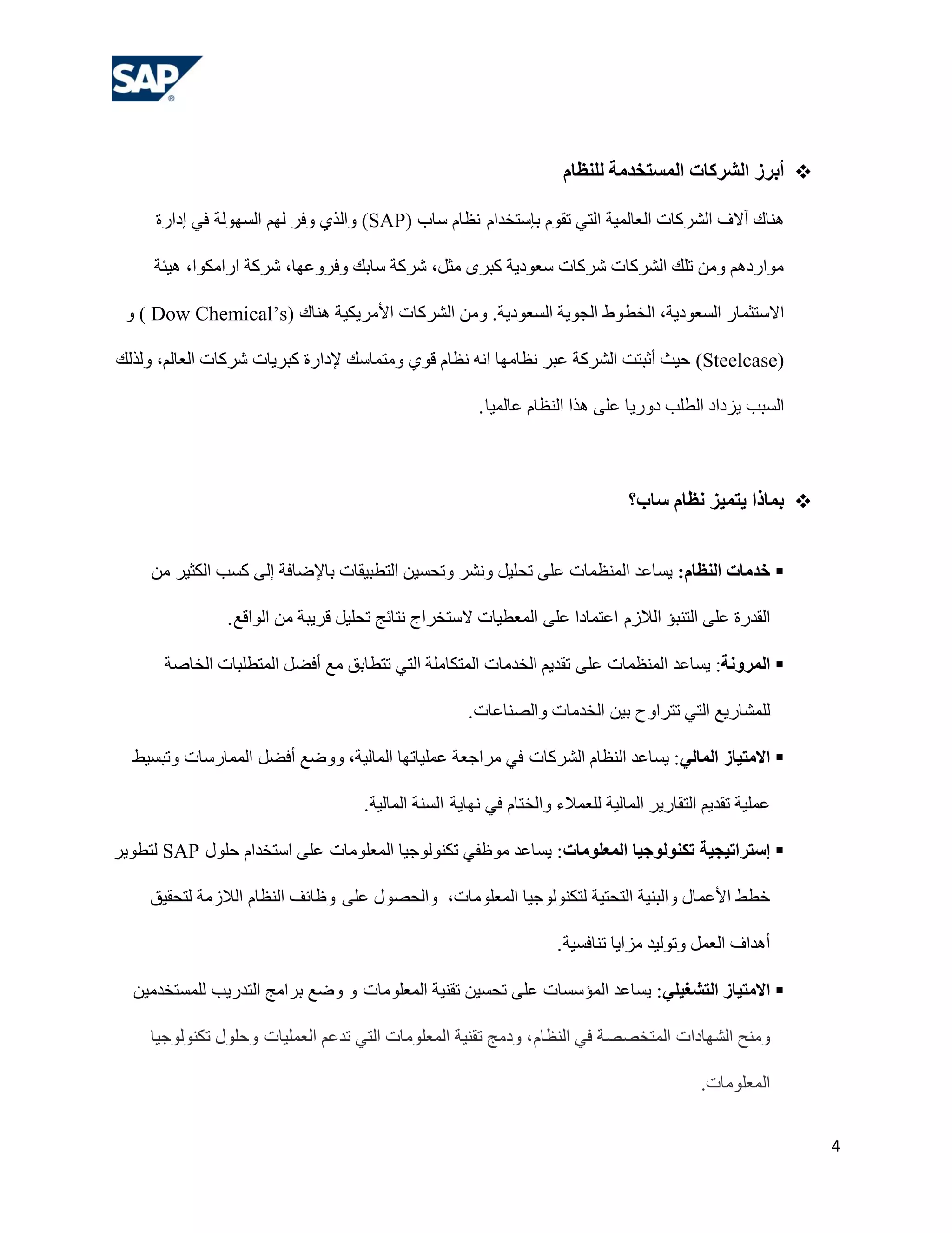 ‫‪ ‬أثشص الششكبد الوسزخذهخ للٌظبم‬

     ‫ٕ٘بن آالف اٌششوبد اٌوبٌّ١خ اٌزٟ رمَٛ ثئعزخذاَ ٔلبَ عبة )‪ٚ (SAP‬اٌزٞ ٚفش ٌُٙ اٌغٌٙٛخ فٟ إداسح‬

     ‫ِٛاسدُ٘ ِٚٓ رٍه اٌششوبد ششوبد عوٛد٠خ وجشٜ ِضً، ششوخ عبثه ٚفشٚهٙب، ششوخ اساِىٛا، ٘١ئخ‬

 ‫االعزضّبس اٌغوٛد٠خ، اٌخؾ ٚؽ اٌغٛ٠خ اٌغوٛد٠خ. ِٚٓ اٌششوبد األِش٠ى١خ ٕ٘بن )‪ٚ ) Dow Chemical’s‬‬

‫)‪ (Steelcase‬ؽ١ش أصجزذ اٌششوخ هجش ٔلبِٙب أٗ ٔلبَ لٛٞ ِٚزّبعه إلداسح وجش٠بد ششوبد اٌوبٌُ، ٌٚزٌه‬

                                                        ‫اٌغجت ٠ضداد اٌـٍت دٚس٠ب هٍٝ ٘زا إٌلبَ هبٌّ١ب .‬



                                                                                 ‫‪ ‬ثوبرا يزويض ًظبم سبة؟‬


     ‫‪ ‬خذهبد الٌظبم: ٠غبهذ إٌّلّبد هٍٝ رؾٍ١ً ٚٔشش ٚرؾغ١ٓ اٌزـج١مبد ثبإلػبفخ إٌٝ وغت اٌىض١ش ِٓ‬

                ‫اٌمذسح هٍٝ اٌزٕجؤ اٌالصَ اهزّبدا هٍٝ اٌّوـ١بد العزخشاط ٔزبئظ رؾٍ١ً لش٠جخ ِٓ اٌٛالن .‬

       ‫‪ ‬الوشوًخ: ٠غبهذ إٌّلّبد هٍٝ رمذ٠ُ اٌخذِبد اٌّزىبٍِخ اٌزٟ رزـبثك ِن أفؼً اٌّزـٍجبد اٌخبطخ‬

                                                      ‫ٌٍّشبس٠ن اٌزٟ رزشاٚػ ث١ٓ اٌخذِبد ٚاٌظٕبهبد.‬

  ‫‪ ‬االهزيبص الوبلي: ٠غبهذ إٌلبَ اٌششوبد فٟ ِشاعوخ هٍّ١برٙب اٌّبٌ١خ، ٚٚػن أفؼً اٌّّبسعبد ٚرجغ١ؾ‬

                                     ‫هٍّ١خ رمذ٠ُ اٌزمبس٠ش اٌّبٌ١خ ٌٍوّالء ٚاٌخزبَ فٟ ٔٙب٠خ اٌغٕخ اٌّبٌ١خ.‬

‫‪ ‬إسزشاريجيخ ركٌىلىجيب الوعلىهبد: ٠غبهذ ِٛكفٟ رىٌٕٛٛع١ب اٌّوٍِٛبد هٍٝ اعزخذاَ ؽٍٛي ‪ٌ SAP‬زـٛ٠ش‬

     ‫خـؾ األهّبي ٚاٌجٕ١خ اٌزؾز١خ ٌزىٌٕٛٛع١ب اٌّوٍِٛبد، ٚاٌؾظٛي هٍٝ ٚكبئف إٌلبَ اٌالصِخ ٌزؾم١ك‬

                                                                     ‫أ٘ذاف اٌوًّ ٚرٌٛ١ذ ِضا٠ب رٕبفغ١خ .‬

  ‫‪ ‬االهزيبص الزشغيلي: ٠غبهذ اٌّؤعغبد هٍٝ رؾغ١ٓ رمٕ١خ اٌّوٍِٛبد ٚ ٚػن ثشاِظ اٌزذس٠ت ٌٍّغزخذِ١ٓ‬

     ‫ِٕٚؼ اٌشٙبداد اٌّزخظظخ فٟ إٌلبَ ، ٚدِظ رمٕ١خ اٌّوٍِٛبد اٌزٟ رذهُ اٌوٍّ١بد ٚؽٍٛي رىٌٕٛٛع١ب‬

                                                                                             ‫اٌّوٍِٛبد.‬


                                                                                                            ‫4‬
 