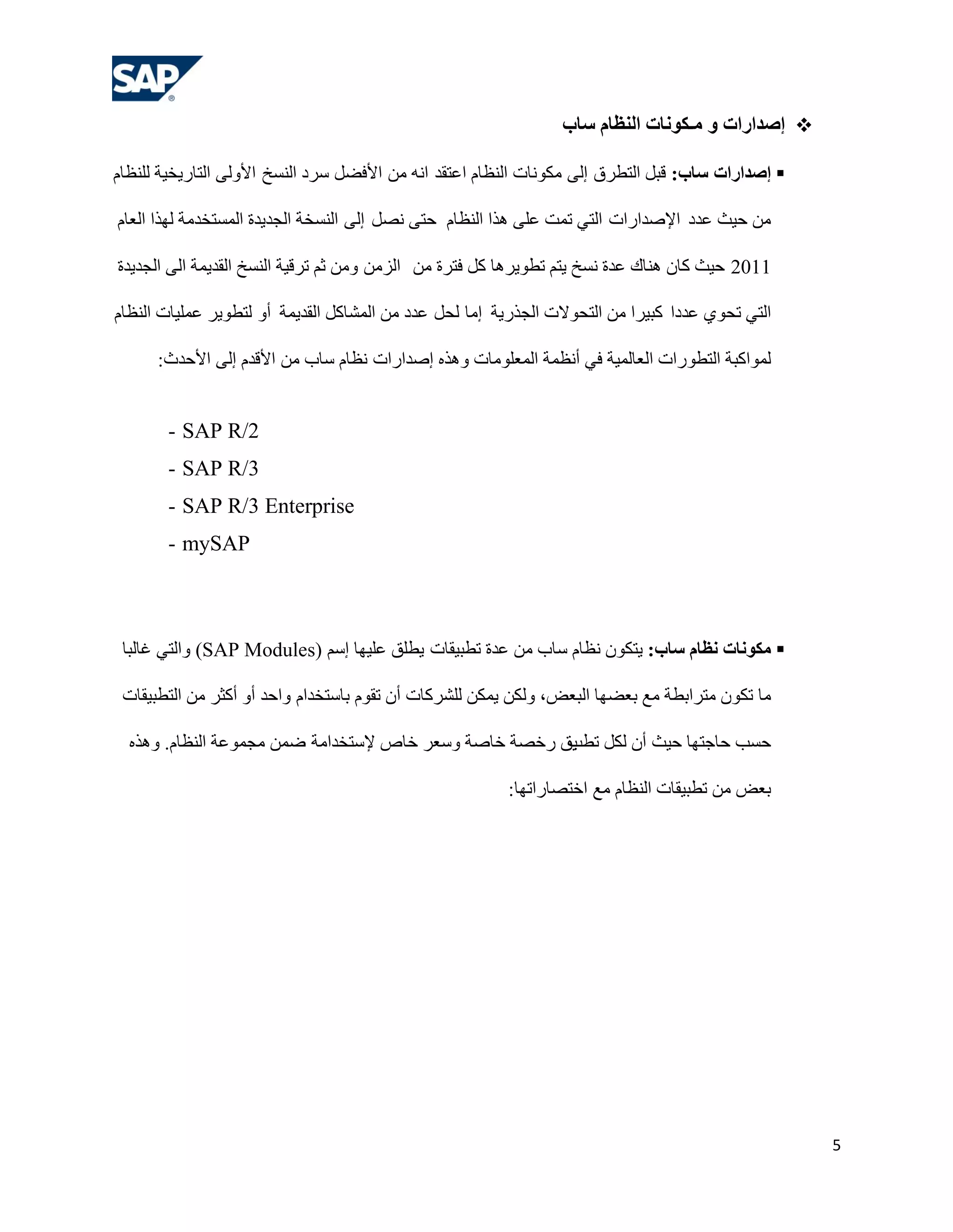 ‫‪ ‬إطذاساد و هـكىًبد الٌظبم سبة‬

‫‪ ‬إطذاساد سبة: لجً اٌزـشق إٌٝ ِىٛٔبد إٌلبَ اهزمذ أٗ ِٓ األفؼً عشد إٌغخ األٌٚٝ اٌزبس٠خ١خ ٌٍٕلبَ‬

‫ِٓ ؽ١ش هذد اإلطذاساد اٌزٟ رّذ هٍٝ ٘زا إٌلبَ ؽزٝ ٔظً إٌٝ إٌغخخ اٌغذ٠ذح اٌّغزخذِخ ٌٙزا اٌوبَ‬

‫1102 ؽ١ش وبْ ٕ٘بن هذح ٔغخ ٠زُ رـٛ٠ش٘ب وً فزشح ِٓ اٌضِٓ ِٚٓ صُ رشل١خ إٌغخ اٌمذ٠ّخ اٌٝ اٌغذ٠ذح‬

‫اٌزٟ رؾٛٞ هذدا وج١شا ِٓ اٌزؾٛالد اٌغزس٠خ إِب ٌؾً هذد ِٓ اٌّشبوً اٌمذ٠ّخ أٚ ٌزـٛ٠ش هٍّ١بد إٌلبَ‬

      ‫ٌّٛاوجخ اٌزـٛساد اٌوبٌّ١خ فٟ أٔلّخ اٌّوٍِٛبد ٚ٘زٖ إطذاساد ٔلبَ عبة ِٓ األلذَ إٌٝ األؽذس:‬


       ‫2/‪- SAP R‬‬
       ‫3/‪- SAP R‬‬
       ‫‪- SAP R/3 Enterprise‬‬
       ‫‪- mySAP‬‬



 ‫‪ ‬هكىًبد ًظبم سبة: ٠زىْٛ ٔلبَ عبة ِٓ هذح رـج١مبد ٠ـٍك هٍ١ٙب إعُ )‪ٚ (SAP Modules‬اٌزٟ غبٌجب‬

 ‫ِب رىْٛ ِزشاثـخ ِن ثوؼٙب اٌجوغ، ٌٚىٓ ٠ّىٓ ٌٍششوبد أْ رمَٛ ثبعزخذاَ ٚاؽذ أٚ أوضش ِٓ اٌزـج١مبد‬

  ‫ؽغت ؽبعزٙب ؽ١ش أْ ٌىً ٠ك سخظخ خبطخ ٚعوش خبص إلعزخذاِخ ػّٓ ِغّٛهخ إٌلبَ. ٚ٘زٖ‬
                                                        ‫رـت‬

                                                         ‫ثوغ ِٓ رـج١مبد إٌلبَ ِن اخزظبسارٙب:‬




                                                                                                    ‫5‬
 