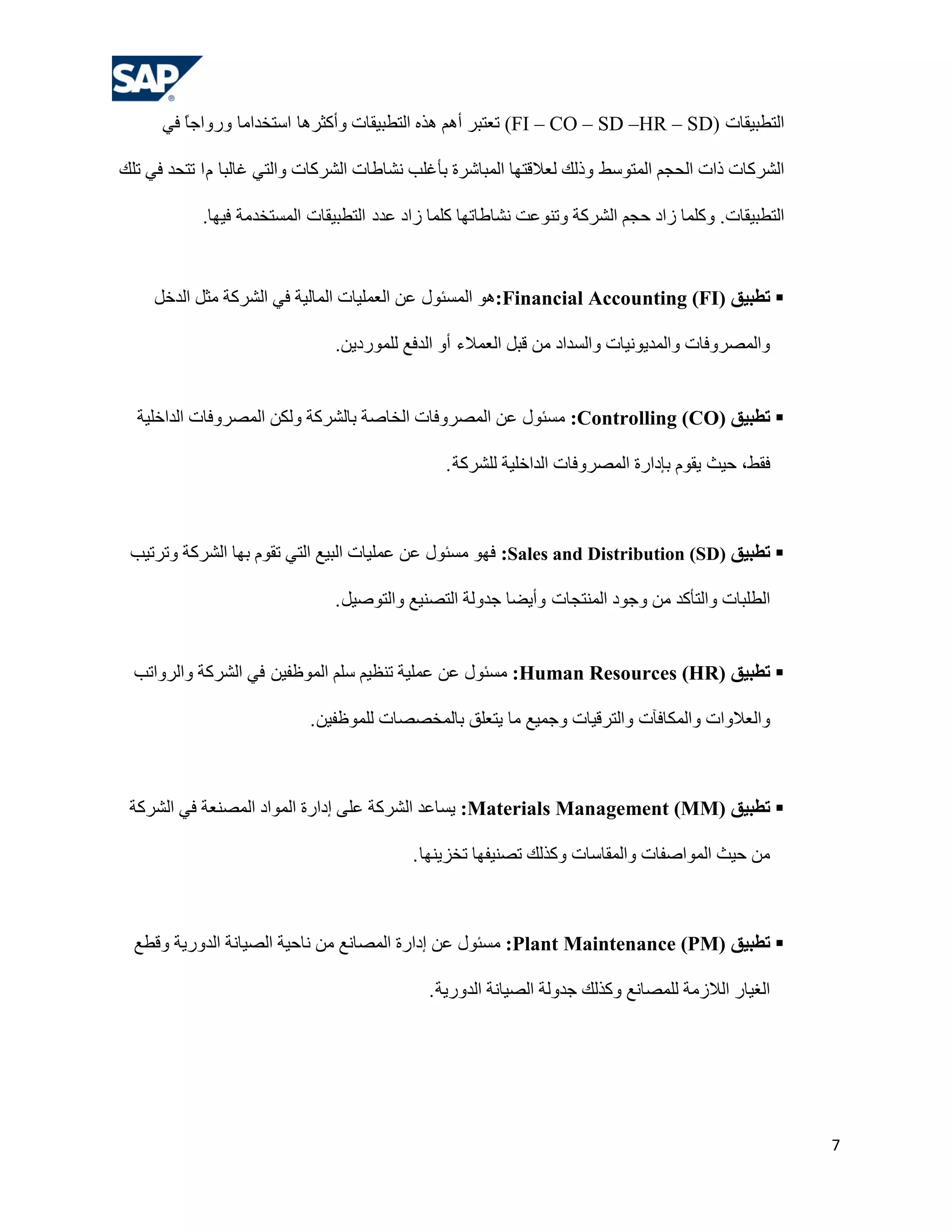 ‫اٌزـج١مبد )‪ (FI – CO – SD –HR – SD‬روزجش أُ٘ ٘زٖ اٌزـج١مبد ٚأوضش٘ب اعزخذاِب ٚسٚاعً فٟ‬
         ‫ب‬

‫اٌششوبد راد اٌؾغُ اٌّزٛعؾ ٚرٌه ٌواللزٙب اٌّجبششح ثؤ غٍت ٔشبؿبد اٌششوبد ٚاٌزٟ غبٌجب َ ا رزؾذ فٟ رٍه‬

            ‫اٌزـج١مبد. ٚوٍّب صاد ؽغُ اٌششوخ ٚرٕٛهذ ٔشبؿبرٙب وٍّب صاد هذد اٌزـج١مبد اٌّغزخذِخ ف١ٙب.‬



     ‫‪ ‬رطجيق )‪ ٛ٘:Financial Accounting (FI‬اٌّغئٛي هٓ اٌوٍّ١بد اٌّبٌ١خ فٟ اٌششوخ ِضً اٌذخً‬

                               ‫ٚاٌّظشٚفبد ٚاٌّذ٠ٛٔ١بد ٚاٌغذاد ِٓ لجً اٌوّالء أٚ اٌذفن ٌٍّٛسد٠ٓ.‬


  ‫‪ ‬رطجيق )‪ِ :Controlling (CO‬غئٛي هٓ اٌّظشٚفبد اٌخبطخ ثبٌششوخ ٌٚىٓ اٌّظشٚفبد اٌذاخٍ١خ‬

                                                ‫فمؾ، ؽ١ش ٠مَٛ ثئداسح اٌّظشٚفبد اٌذاخٍ١خ ٌٍششوخ .‬



 ‫‪ ‬رطجيق )‪ :Sales and Distribution (SD‬فٙٛ ِغئٛي هٓ هٍّ١بد اٌج١ن اٌزٟ رمَٛ ثٙب اٌششوخ ٚرشر١ت‬

                               ‫اٌـٍجبد ٚاٌزؤوذ ِٓ ٚعٛد إٌّزغبد ٚأ٠ؼب عذٌٚخ اٌزظٕ١ن ٚاٌزٛط١ً .‬


  ‫‪ ‬رطجيق )‪ِ :Human Resources (HR‬غئٛي هٓ هٍّ١خ رٕل١ُ عٍُ اٌّٛكف١ٓ فٟ اٌششوخ ٚاٌشٚارت‬

                            ‫ٚاٌوالٚاد ٚاٌّىبفآد ٚاٌزشل١بد ٚعّ١ن ِب ٠زوٍك ثبٌّخظظبد ٌٍّٛكف١ٓ .‬



 ‫‪ ‬رطجيق )‪٠ :Materials Management (MM‬غبهذ اٌششوخ هٍٝ إداسح اٌّٛاد اٌّظٕوخ فٟ اٌششوخ‬

                                           ‫ِٓ ؽ١ش اٌّٛاطفبد ٚاٌّمبعبد ٚوزٌه رظٕ١فٙب رخض٠ٕٙب .‬



  ‫‪ ‬رطجيق )‪ِ :Plant Maintenance (PM‬غئٛي هٓ إداسح اٌّظبٔن ِٓ ٔبؽ١خ اٌظ١بٔخ اٌذٚس٠خ ٚلـن‬

                                             ‫اٌغ١بس اٌالصِخ ٌٍّظبٔن ٚوزٌه عذٌٚخ اٌظ١بٔخ اٌذٚس٠خ .‬




                                                                                                     ‫7‬
 