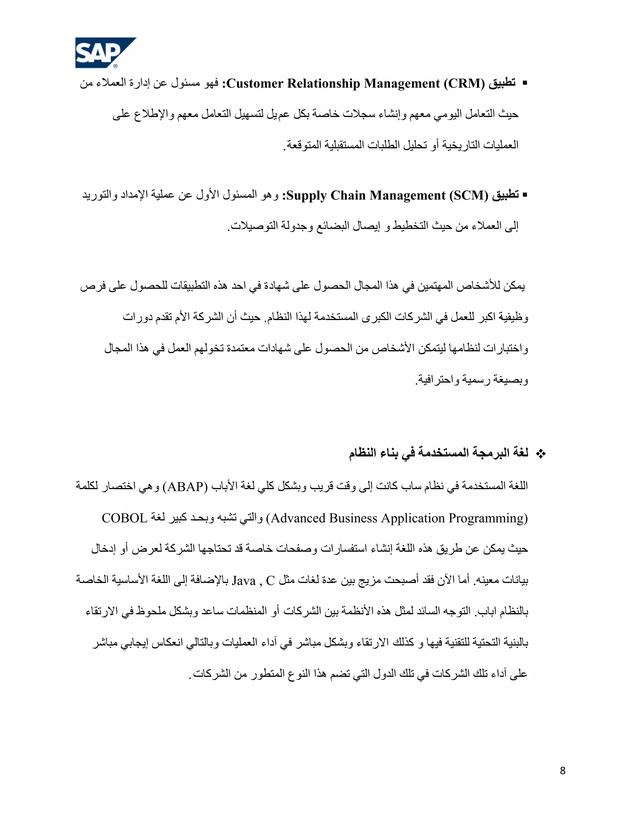 ‫‪ ‬رطجيق )‪ :Customer Relationship Management (CRM‬فٙٛ ِغئٛي هٓ إداسح اٌوّالء ِٓ‬

       ‫ؽ١ش اٌزوبًِ اٌ١ِٟٛ ِوُٙ ٚإٔشبء عغالد خبطخ ثىً هُ ٠ً ٌزغٙ١ً اٌزوبًِ ِوُٙ ٚاإلؿالم هٍٝ‬

                                               ‫اٌوٍّ١بد اٌزبس٠خ١خ أٚ رؾٍ١ً اٌـٍجبد اٌّغزمجٍ١خ اٌّزٛلوخ .‬


 ‫‪ ‬رطجيق )‪ ٛ٘ٚ :Supply Chain Management (SCM‬اٌّغئٛي األٚي هٓ هٍّ١خ اإلِذاد ٚاٌزٛس٠ذ‬

                                  ‫إٌٝ اٌوّالء ِٓ ؽ١ش اٌزخـ١ؾ ٚ إ٠ظبي اٌجؼبئن ٚعذٌٚخ اٌزٛط١الد.‬



‫٠ّىٓ ٌألشخبص اٌّٙزّ١ٓ فٟ ٘زا اٌّغبي اٌؾظٛي هٍٝ شٙبد ح فٟ اؽذ ٘زٖ اٌزـج١مبد ٌٍؾظٛي هٍٝ فشص‬

          ‫٠خ اوجش ٌٍوًّ فٟ اٌششوبد اٌىجشٜ اٌّغزخذِخ ٌٙزا إٌلبَ. ؽ١ش أْ اٌششوخ األَ رمذَ دٚساد‬
                                                                                            ‫ٚك١ف‬

      ‫ٚاخزجبساد ٌٕلبِٙب ٌ١زّىٓ األشخبص ِٓ اٌؾظٛي هٍٝ شٙبداد ِوزّذح رخٌُٛٙ اٌوًّ فٟ ٘زا اٌّغبي‬

                                                                              ‫ٚثظ١غخ سعّ١خ ٚاؽزشاف١خ.‬




                                                               ‫‪ ‬لغخ الجشهجخ الوسزخذهخ في ثٌبء الٌظبم‬

‫اٌٍغخ اٌّغزخذِخ فٟ ٔلبَ عبة وبٔذ إٌٝ ٚلذ لش٠ت ٚثشىً وٍٟ ٌغخ األثبة (‪ ٟ٘ٚ )ABAP‬اخزظبس ٌىٍّخ‬

     ‫(‪ٚ )Advanced Business Application Programming‬اٌزٟ رشجٗ ٚثؾـذ وج١ش ٌغخ ‪COBOL‬‬

   ‫ؽ١ش ٠ّىٓ هٓ ؿش٠ك ٘زٖ اٌٍغخ إٔشبء اعزفغبساد ٚطفؾبد خبطخ لذ رؾزبعٙب اٌششوخ ٌوشع أٚ إدخبي‬

‫ث١بٔبد ِو١ٕٗ. أِب ا٢ْ فمذ أطجؾذ ِض٠ظ ث١ٓ هذح ٌغبد ِضً ‪ Java , C‬ثبإلػبفخ إٌٝ اٌٍغخ األعبع١خ اٌخبطخ‬

 ‫ثبٌٕلبَ اثبة. اٌزٛعٗ اٌغبئذ ٌّضً ٘زٖ األٔلّخ ث١ٓ اٌششوبد أٚ إٌّلّبد عبهذ ٚثشىً ٍِؾٛف فٟ االسرمبء‬

   ‫ثبٌجٕ١خ اٌزؾز١خ ٌٍزمٕ١خ ف١ٙب ٚ وزٌه االسرمبء ٚثشىً ِجبشش فٟ آداء اٌوٍّ١بد ٚثبٌزبٌٟ أوىبط إ٠غبثٟ ِجبشش‬

                         ‫هٍٝ آداء رٍه اٌششوبد فٟ رٍه اٌذٚي اٌزٟ رؼُ ٘زا إٌٛم اٌّزـٛس ِٓ اٌششوبد .‬




                                                                                                            ‫8‬
 