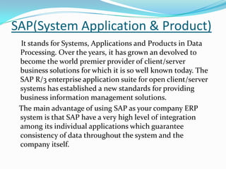 SAP(System Application & Product)
 It stands for Systems, Applications and Products in Data
 Processing. Over the years, it has grown an devolved to
 become the world premier provider of client/server
 business solutions for which it is so well known today. The
 SAP R/3 enterprise application suite for open client/server
 systems has established a new standards for providing
 business information management solutions.
 The main advantage of using SAP as your company ERP
 system is that SAP have a very high level of integration
 among its individual applications which guarantee
 consistency of data throughout the system and the
 company itself.
 