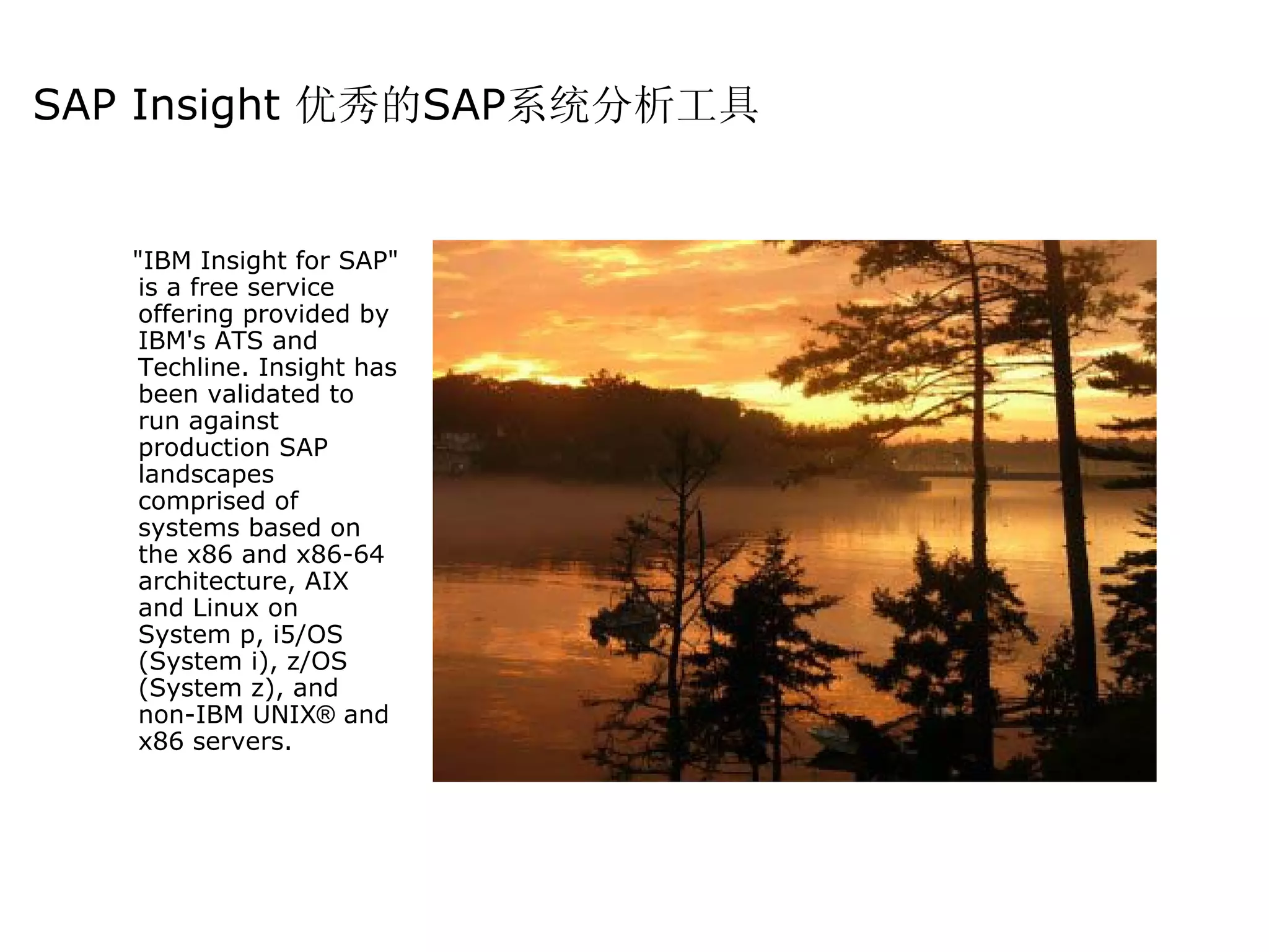 SAP Insight 优秀的SAP系统分析工具


   "IBM Insight for SAP"
    is a free service
    offering provided by
    IBM's ATS and
    Techline. Insight has
    been validated to
    run against
    production SAP
    landscapes
    comprised of
    systems based on
    the x86 and x86-64
    architecture, AIX
    and Linux on
    System p, i5/OS
    (System i), z/OS
    (System z), and
    non-IBM UNIX® and
    x86 servers.
 