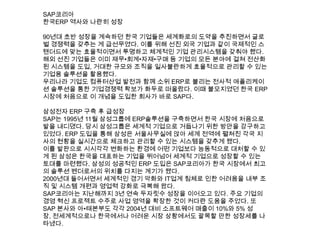 SAP코리아
한국ERP 역사와 나란히 성장
90년대 초반 성장을 계속하던 한국 기업들은 세계화로의 도약을 추진하면서 글로
벌 경쟁력을 갖추는 게 급선무였다. 이를 위해 선진 외국 기업과 같이 국제적인 스
탠더드에 맞는 효율적이면서 투명하고 체계적인 기업 관리시스템을 갖춰야 했다.
해외 선진 기업들은 이미 재무•회계•자재•구매 등 기업의 모든 분야에 걸쳐 전산화
된 시스템을 도입, 거대한 규모와 조직을 일사불란하게 효율적으로 관리할 수 있는
기업용 솔루션을 활용했다.
우리나라 기업도 컴퓨터산업 발전과 함께 소위 ERP로 불리는 전사적 애플리케이
션 솔루션을 통한 기업경쟁력 확보가 화두로 떠올랐다. 이때 불모지였던 한국 ERP
시장에 처음으로 이 개념을 도입한 회사가 바로 SAP다.
삼성전자 ERP 구축 후 급성장
SAP는 1995년 11월 삼성그룹에 ERP솔루션을 구축하면서 한국 시장에 처음으로
발을 내디뎠다. 당시 삼성그룹은 세계적 기업으로 거듭나기 위한 방안을 강구하고
있었다. ERP 도입을 통해 삼성은 서울사무실에 앉아 세계 전역에 펼쳐진 각국 지
사의 현황을 실시간으로 체크하고 관리할 수 있는 시스템을 갖추게 됐다.
이를 발판으로 시시각각 변화하는 환경에 어떤 기업보다 능동적으로 대처할 수 있
게 된 삼성은 한국을 대표하는 기업을 뛰어넘어 세계적 기업으로 성장할 수 있는
토대를 마련했다. 삼성의 성공적인 ERP 도입은 SAP코리아가 한국 시장에서 최고
의 솔루션 벤더로서의 위치를 다지는 계기가 됐다.
2000년대 들어서면서 세계적인 경기 악화와 IT업계 침체로 인한 어려움을 내부 조
직 및 시스템 개편과 영업력 강화로 극복해 왔다.
SAP코리아는 지난해까지 3년 연속 두자릿수 성장을 이어오고 있다. 주요 기업의
경영 혁신 프로젝트 수주로 사업 영역을 확장한 것이 커다란 도움을 주었다. 또
SAP 본사와 아•태본부도 각각 2004년 대비 소프트웨어 매출이 10%와 5% 성
장, 전세계적으로나 한국에서나 어려운 시장 상황에서도 괄목할 만한 성장세를 나
타냈다.
 