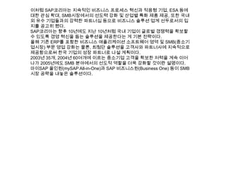 이처럼 SAP코리아는 지속적인 비즈니스 프로세스 혁신과 적응형 기업, ESA 등에
대한 관심 확대, SMB시장에서의 선도력 강화 및 산업별 특화 제품 제공, 또한 국내
외 유수 기업들과의 강력한 파트너십 등으로 비즈니스 솔루션 업계 선두로서의 입
지를 공고히 했다.
SAP코리아는 향후 10년에도 지난 10년처럼 국내 기업이 글로벌 경쟁력을 확보할
수 있도록 경영 혁신을 돕는 솔루션을 제공한다는 게 기본 전략이다.
올해 기존 ERP를 포함한 비즈니스 애플리케이션 소프트웨어 영역 및 SMB(중소기
업시장) 부문 영업 강화는 물론, 최첨단 솔루션을 고객사와 파트너사에 지속적으로
제공함으로써 한국 기업의 성장 파트너로 나설 계획이다.
2003년 35개, 2004년 60여개에 이르는 중소기업 고객을 확보한 저력을 계속 이어
나가 2005년에도 SMB 분야에서의 선도적 역할을 더욱 강화할 것이란 설명이다.
마이SAP 올인원(mySAP All-in-One)과 SAP 비즈니스원(Business One) 등이 SMB
시장 공략을 내놓은 솔루션이다.
 
