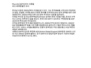 Plus info SAP코리아 사람들
최고 베테랑들만 모여
한의녕 사장은 2002년부터 수장을 맡고 있다. 그는 한국IBM을 시작으로 IT업계에
서 영업, 컨설팅, 마케팅 등의 다양한 분야를 아우르며 20년 넘게 경력을 쌓은 전문
경영인이다. 2002년 취임 이후 3년 연속 두자릿수 성장을 일궈냈다.
이재삼 부사장 및 최고재무책임자(CFO)는 엄격한 회계 기준을 적용, 한치의 누락
이나 오차도 허락하지 않을 정도다. 한마디로 SAP가 강조하는 „투명경영‟을 SAP
코리아에 뿌리내린 주인공이다.
이덕성 본부장은 한국 IBM 영업엔지니어, 2000년 PTC코리아 영업이사, 2002년
WIZ 영업총괄상무 등을 거친 정통 영업맨으로 승부사적 기질이 뛰어나다는 평을
받고 있다. 서비스 사업을 총괄하는 민동익 본부장은 주로 금융·통신 사업 부문의
세일즈 베테랑이다.
1999년 SAP에 입사한 류경옥 AGC(Active Global Support) 본부장은 39세의 나이
로 지난 2002년 임원에 올랐다. 당시 SAP사내 영업사업부 담당자 가운데 유일한
여성이어서 화제가 되기도 했다.
 