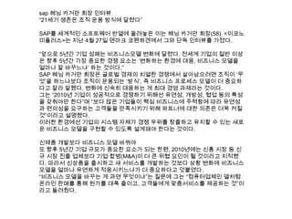 sap 헤닝 카거만 회장 인터뷰
“21세기 생존은 조직 운용 방식에 달렸다”
SAP를 세계적인 소프트웨어 반열에 올려놓은 이는 헤닝 카거만 회장(58). <이코노
미플러스>는 지난 4월 27일 덴마크 코펜하겐에서 그와 단독 인터뷰를 가졌다.
“앞으로 5년간 기업 성패는 비즈니스모델 변화에 달렸다. 전세계 기업의 절반 이상
은 향후 5년간 가장 중요한 경쟁 요소는 „변화하는 환경에 대응, 비즈니스 모델을
얼마나 잘 바꾸느냐‟ 하는 것이다.”
SAP 헤닝 카거만 회장은 글로벌 경제의 치열한 경쟁에서 살아남으려면 조직이 „무
엇‟을 하느냐보다 조직이 운용되는 „방식‟, 즉 비즈니스 프로세스 모델이 더 중요하
다고 잘라 말했다. 변화에 신속히 대응하는 게 최대 경영 과제라는 것이다.
그는 “2010년 기업이 성공적으로 경쟁하기 위해선 유연성, 개방성, 협업 등의 특성
을 갖춰야만 한다”며 “보다 많은 기업들이 핵심 비즈니스에 주력함에 따라 유연성
과 편의성을 요구하는 고객들을 만족시키기 위해 파트너에 대한 의존은 더욱 커질
것”이라고 설명했다.
이러한 환경에선 기업의 시스템 자체가 경쟁 우위를 창출하고 유지할 수 있는 새로
운 비즈니스 모델을 구현할 수 있도록 설계돼야 한다는 것이다.
신제품 개발보다 비즈니스 모델 바꿔야
또 향후 5년간 기업 규모가 중요한 요소가 되는 한편, 2010년에는 신흥 시장 등 신
규 시장 진출 업체보다 기업·합병(M&A)이 더 큰 위협 요인이 될 것이라고 지적했
다. 따라서 신상품을 출시하고 새 서비스를 개발하는 것보다 상황 변화에 비즈니스
모델을 얼마나 유연하게 적응시키느냐가 더 중요하다고 덧붙였다.
“비즈니스 모델을 바꾸는 게 과연 무엇이냐”는 질문에 그는 “컴퓨터업체인 델처럼
온라인 판매를 통해 원가를 대폭 줄이고, 고객들에게 맞춤서비스를 제공하는 것”이
라고 들려줬다.
 