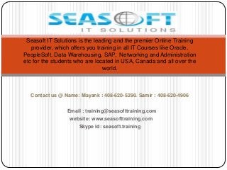 Seasoft IT Solutions is the leading and the premier Online Training
provider, which offers you training in all IT Courses like Oracle,
PeopleSoft, Data Warehousing, SAP, Networking and Administration
etc for the students who are located in USA, Canada and all over the
world.

Contact us @ Name: Mayank : 408-620-5290. Samir : 408-620-4906
Email : training@seasofttraining.com
website: www.seasofttraining.com
Skype Id: seasoft.training

 