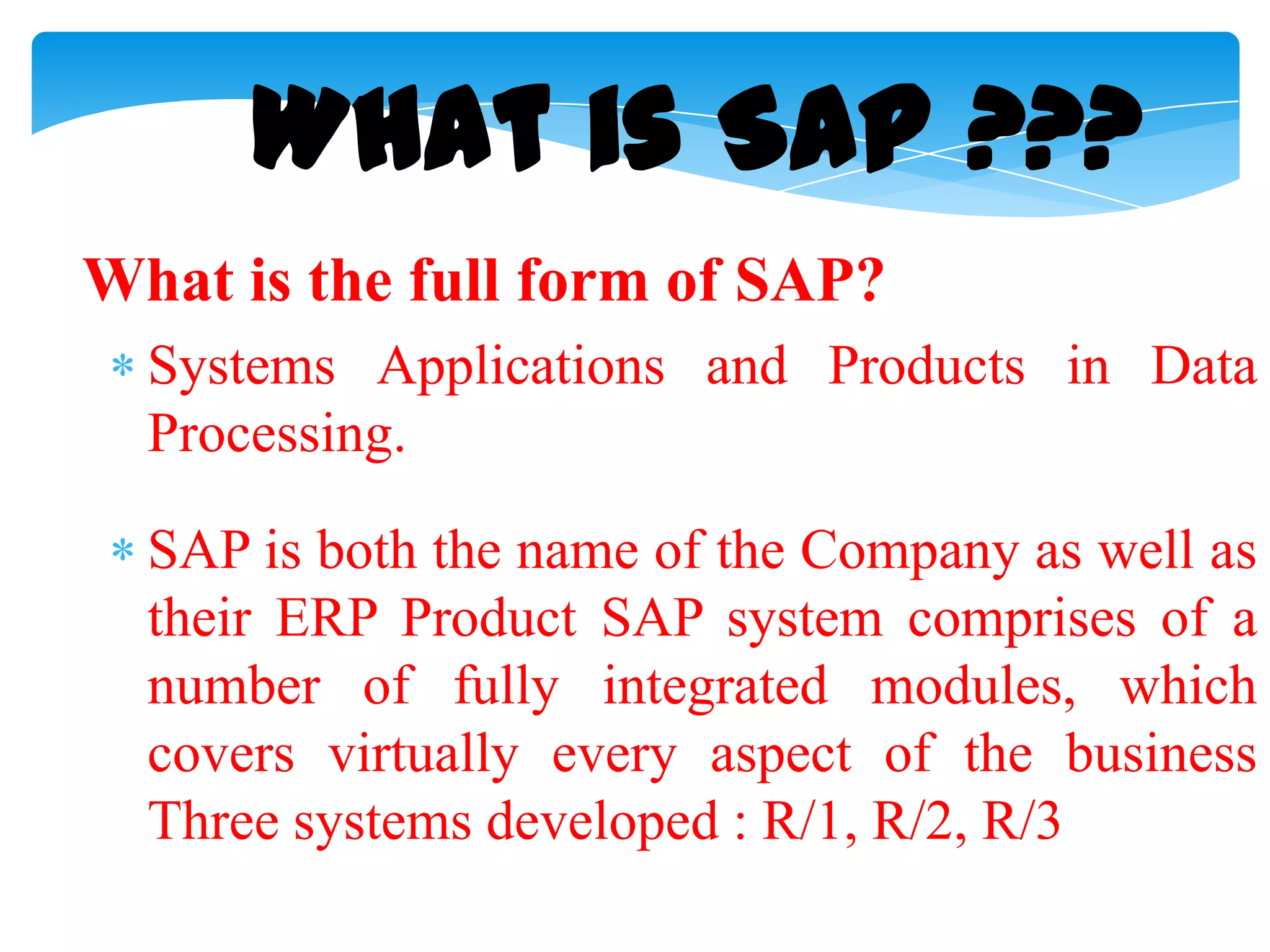What is SAP ???
What is the full form of SAP?
Systems Applications and Products in Data
Processing.
SAP is both the name of the Company as well as
their ERP Product SAP system comprises of a
number of fully integrated modules, which
covers virtually every aspect of the business
Three systems developed : R/1, R/2, R/3

 
