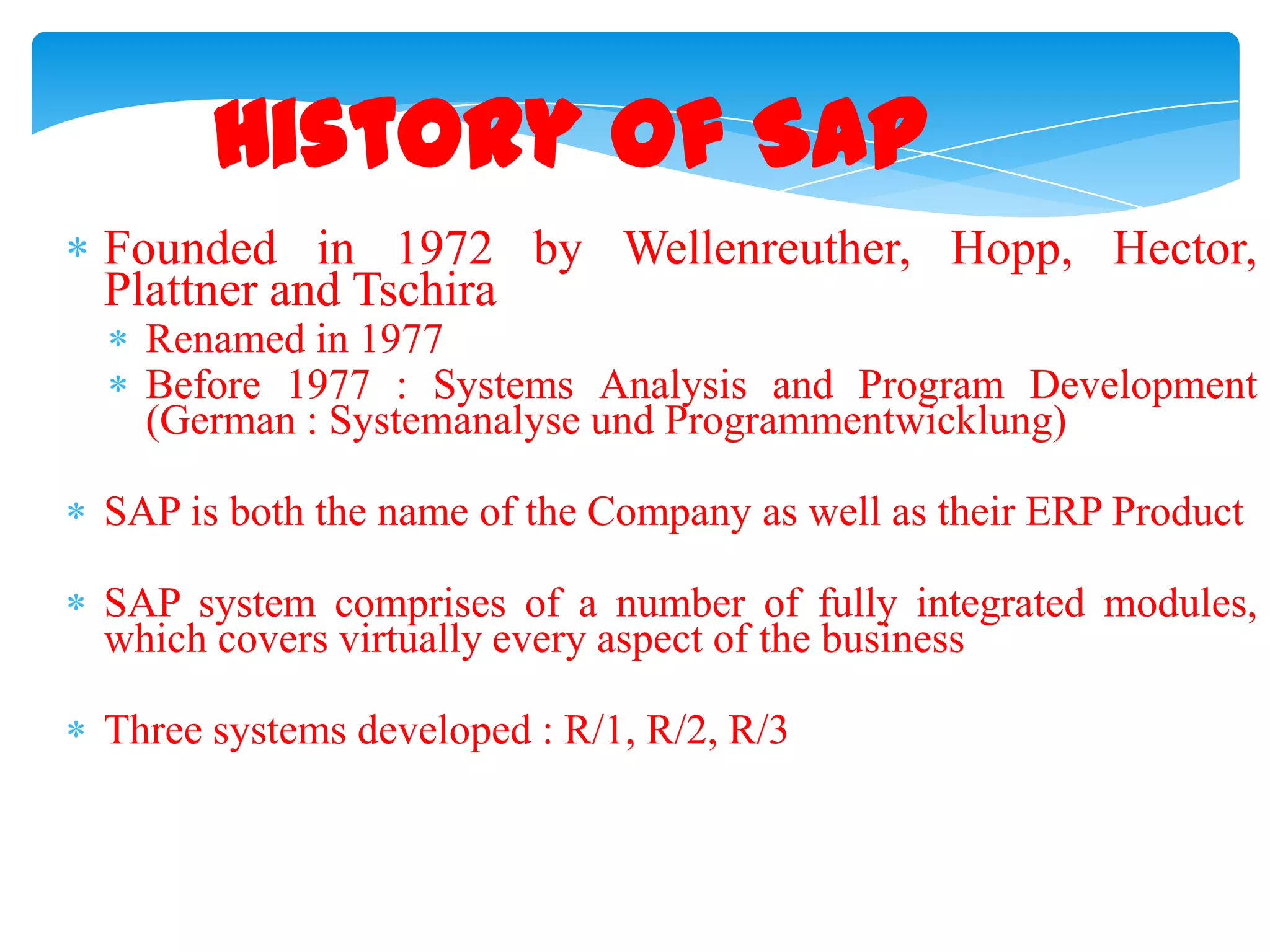 History of SAP
Founded in 1972 by Wellenreuther, Hopp, Hector,
Plattner and Tschira
Renamed in 1977
Before 1977 : Systems Analysis and Program Development
(German : Systemanalyse und Programmentwicklung)
SAP is both the name of the Company as well as their ERP Product

SAP system comprises of a number of fully integrated modules,
which covers virtually every aspect of the business
Three systems developed : R/1, R/2, R/3

 