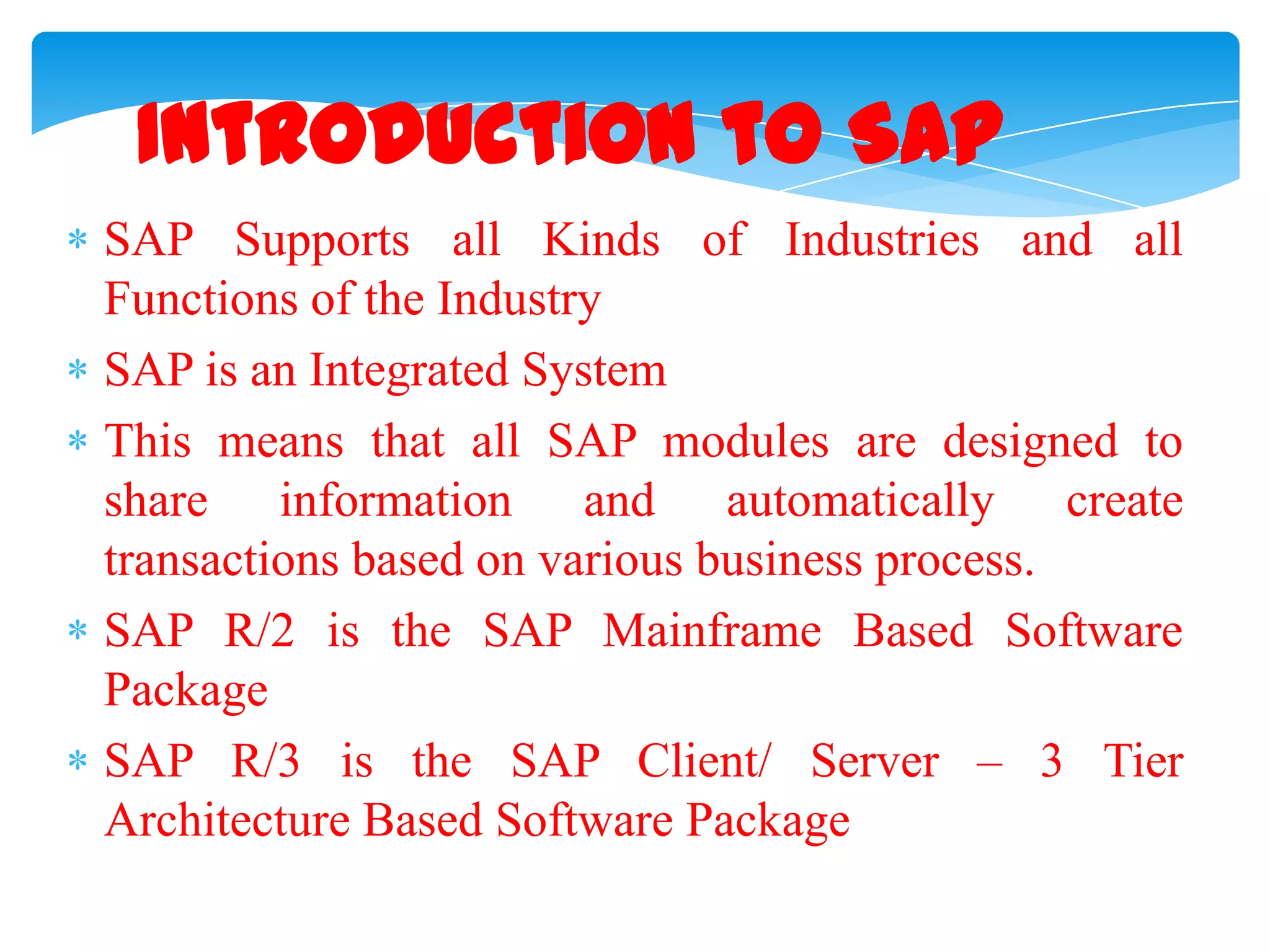Introduction to SAP
SAP Supports all Kinds of Industries and all
Functions of the Industry
SAP is an Integrated System
This means that all SAP modules are designed to
share information and automatically create
transactions based on various business process.
SAP R/2 is the SAP Mainframe Based Software
Package
SAP R/3 is the SAP Client/ Server &ndash; 3 Tier
Architecture Based Software Package

 