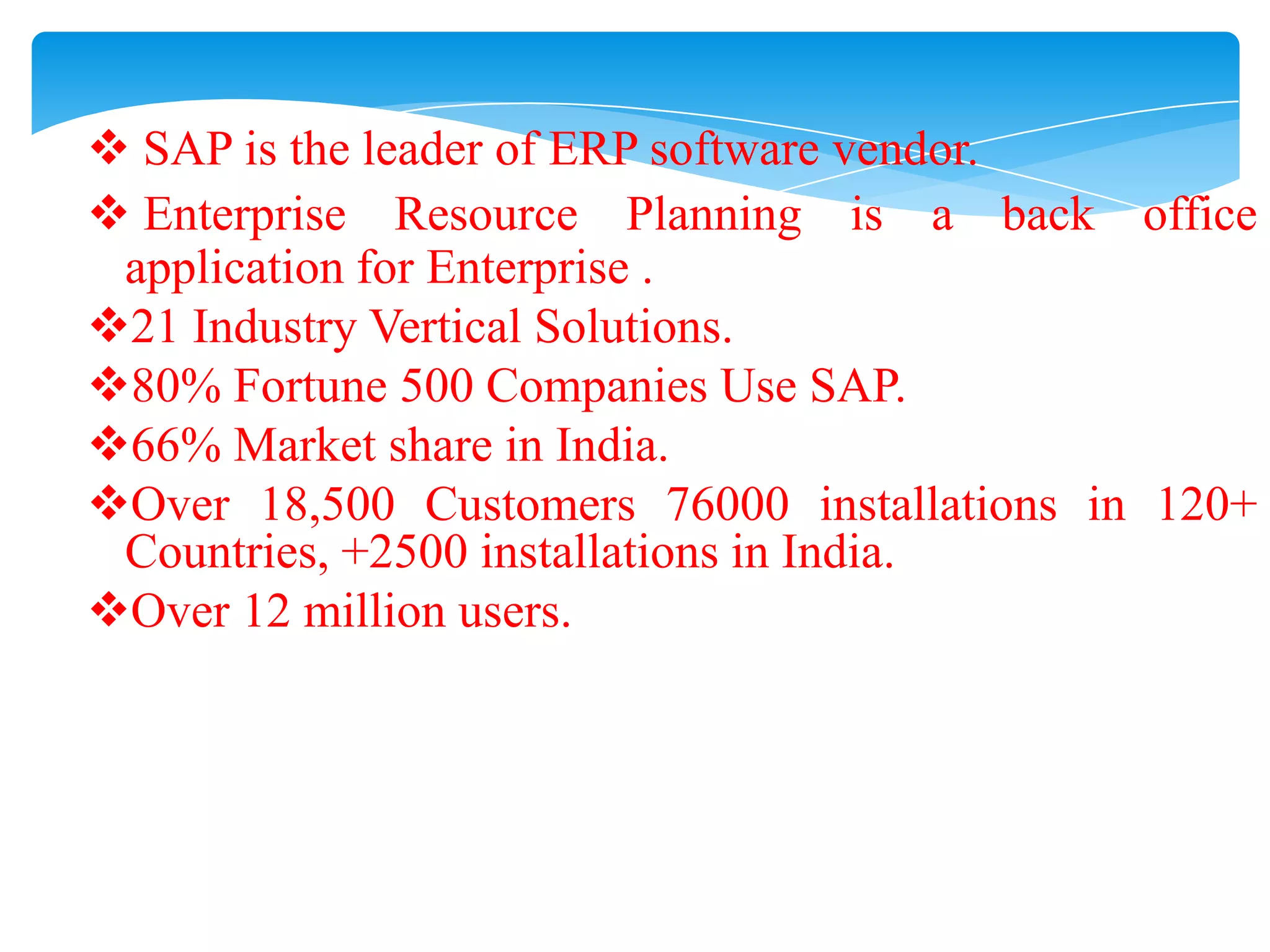  SAP is the leader of ERP software vendor.
 Enterprise Resource Planning is a back office
application for Enterprise .
21 Industry Vertical Solutions.
80% Fortune 500 Companies Use SAP.
66% Market share in India.
Over 18,500 Customers 76000 installations in 120+
Countries, +2500 installations in India.
Over 12 million users.

 