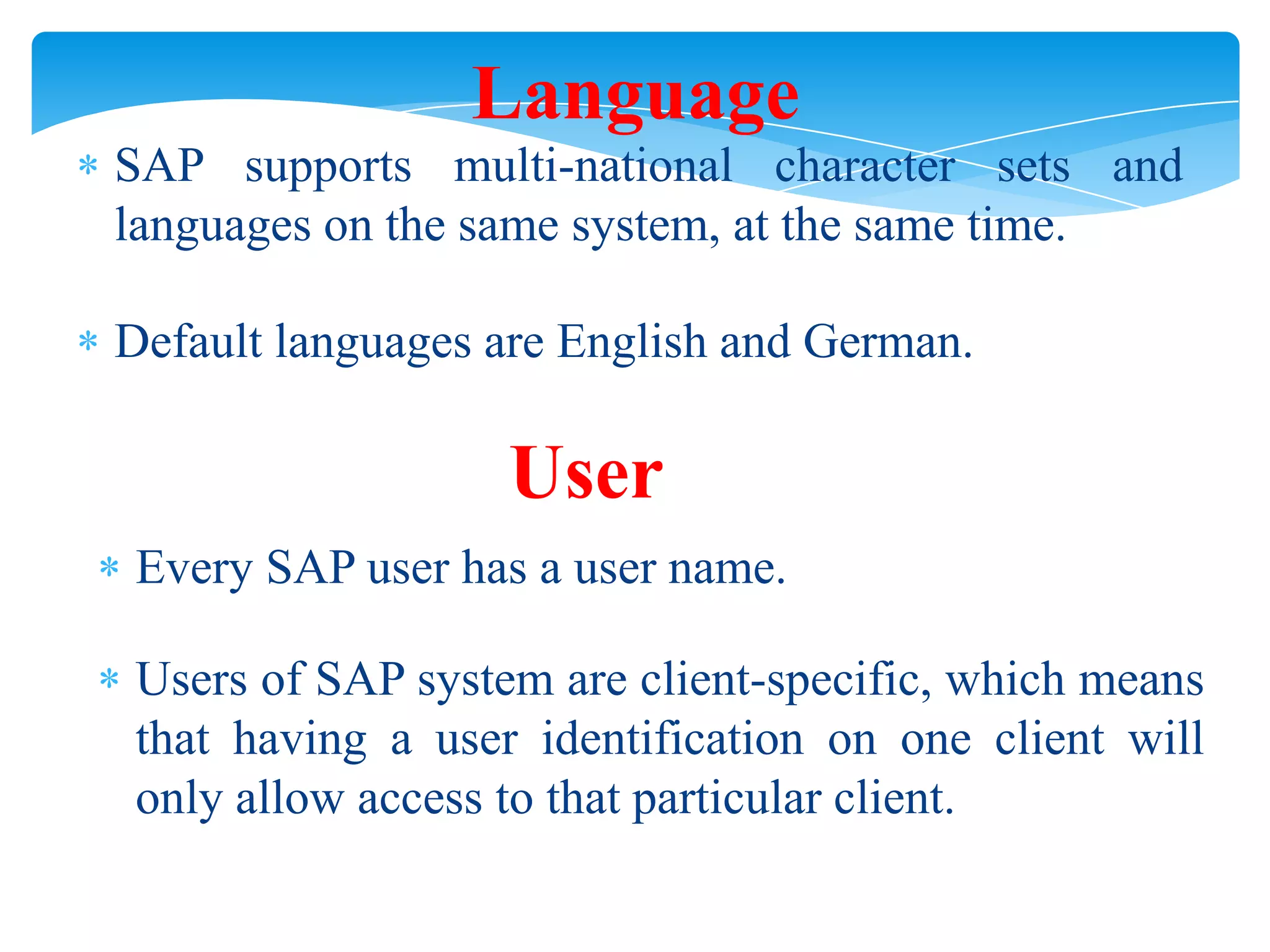 Language
SAP supports multi-national character sets and
languages on the same system, at the same time.

Default languages are English and German.

User
Every SAP user has a user name.
Users of SAP system are client-specific, which means
that having a user identification on one client will
only allow access to that particular client.

 