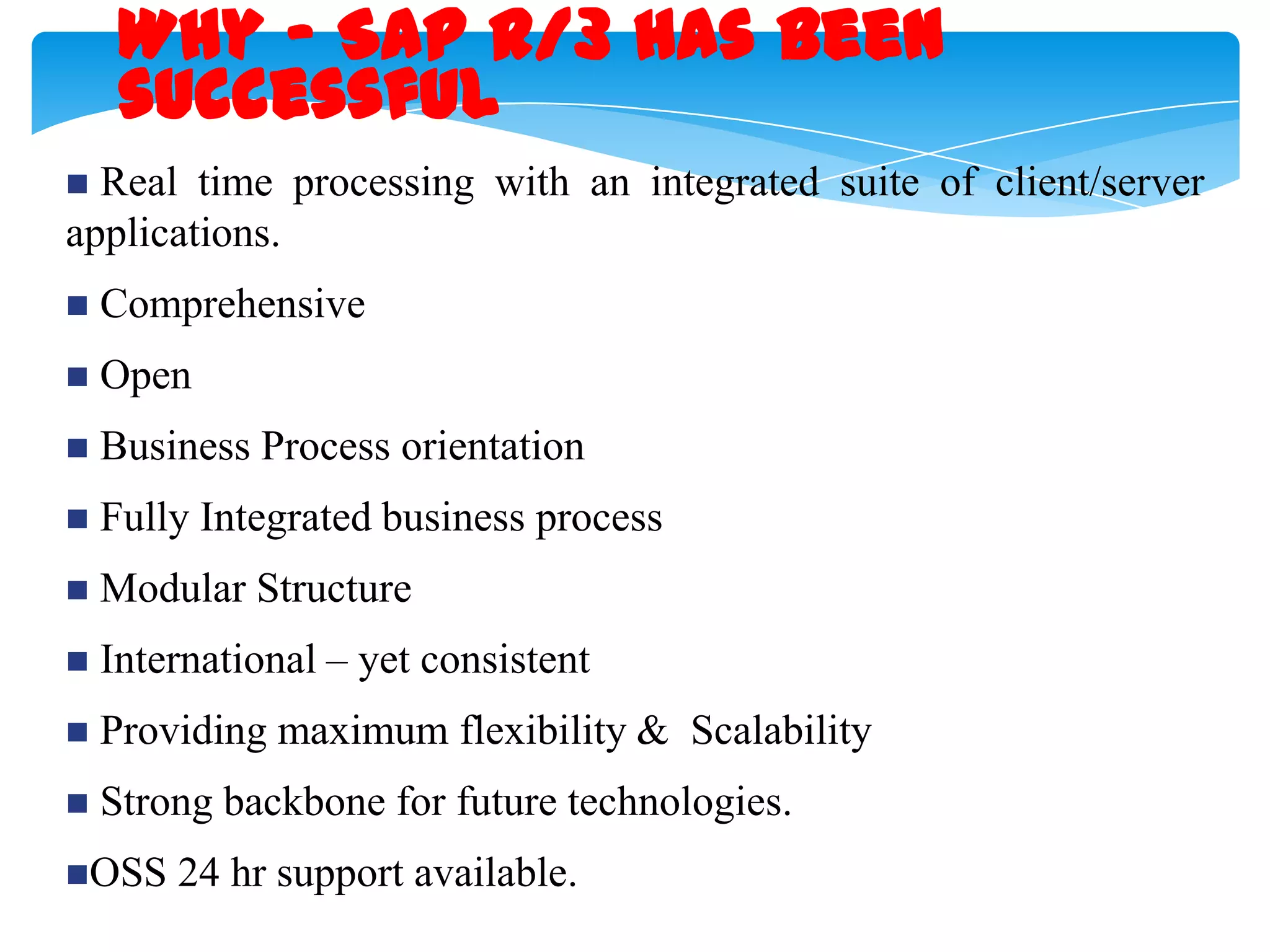Why - SAP R/3 has been
successful
Real time processing with an integrated suite of client/server
applications.




Comprehensive



Open



Business Process orientation



Fully Integrated business process



Modular Structure



International &ndash; yet consistent



Providing maximum flexibility & Scalability



Strong backbone for future technologies.

OSS

24 hr support available.

 