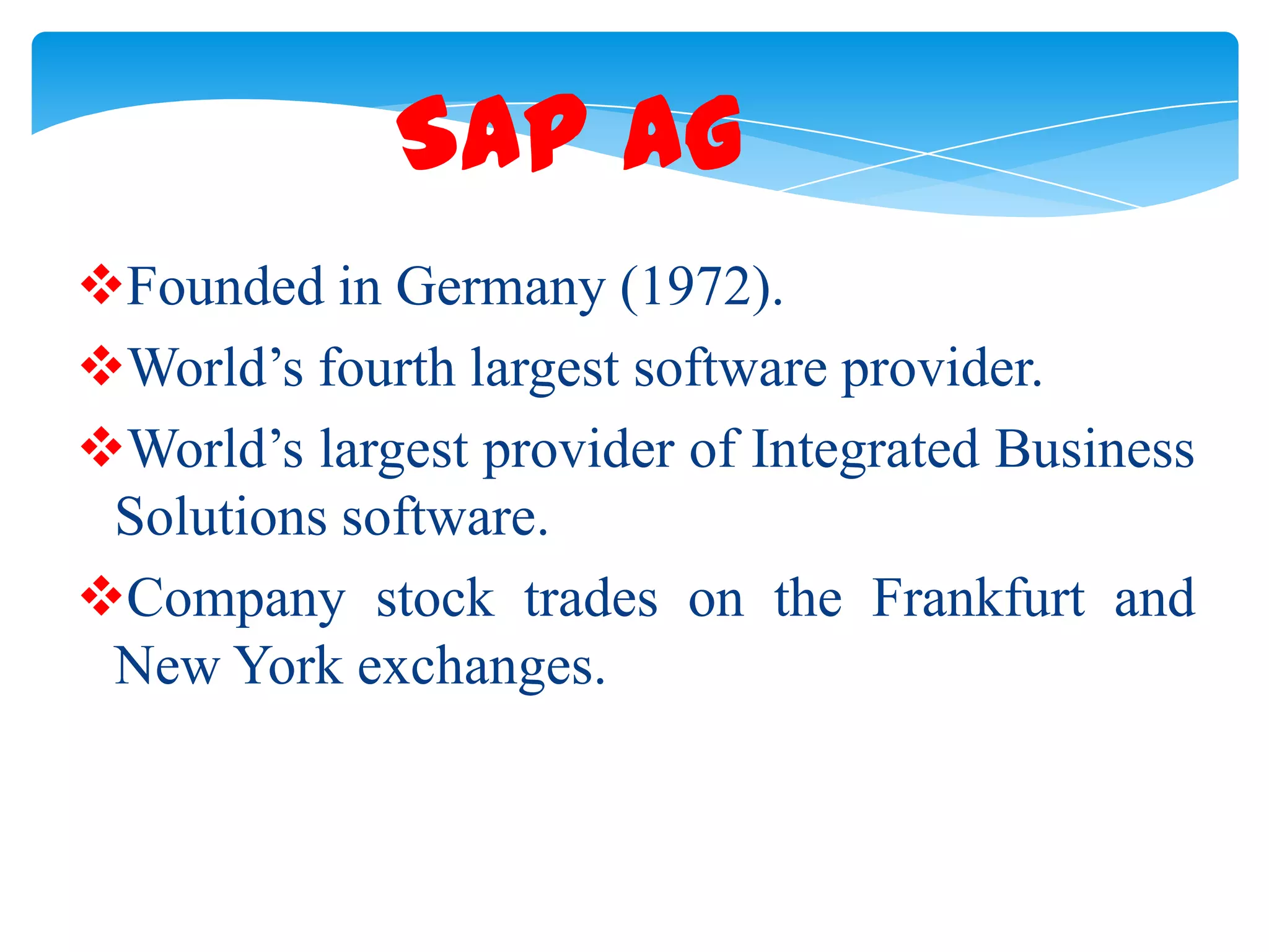 SAP AG
Founded in Germany (1972).
World&rsquo;s fourth largest software provider.
World&rsquo;s largest provider of Integrated Business
Solutions software.
Company stock trades on the Frankfurt and
New York exchanges.

 