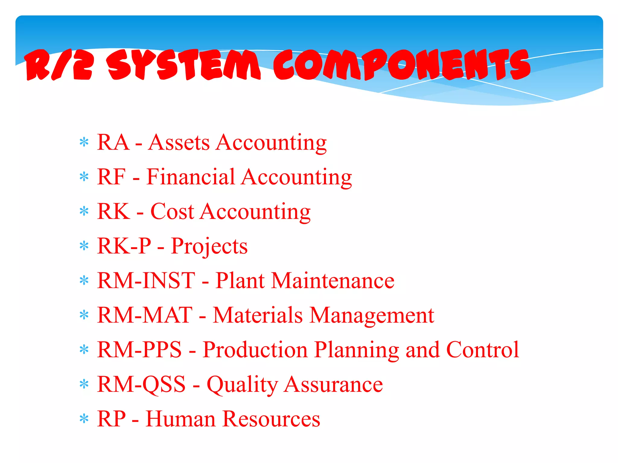 R/2 System Components
RA - Assets Accounting
RF - Financial Accounting
RK - Cost Accounting
RK-P - Projects
RM-INST - Plant Maintenance
RM-MAT - Materials Management
RM-PPS - Production Planning and Control
RM-QSS - Quality Assurance
RP - Human Resources

 