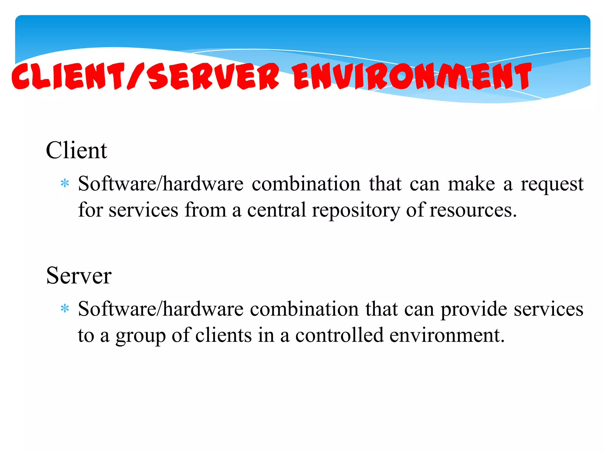 Client/Server Environment
Client
Software/hardware combination that can make a request
for services from a central repository of resources.

Server
Software/hardware combination that can provide services
to a group of clients in a controlled environment.

 