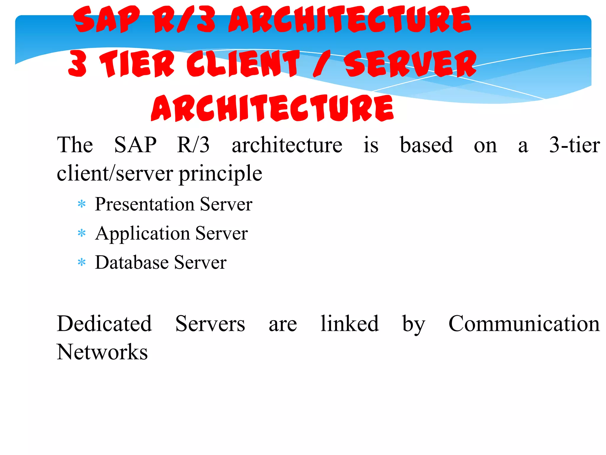 SAP R/3 Architecture
3 Tier Client / Server
Architecture
The SAP R/3 architecture is based on a 3-tier
client/server principle
Presentation Server
Application Server
Database Server

Dedicated Servers are linked by Communication
Networks

 