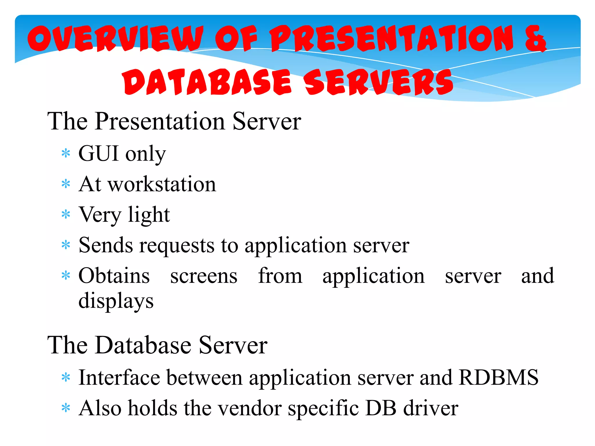 Overview of Presentation &
Database Servers
The Presentation Server
GUI only
At workstation
Very light
Sends requests to application server
Obtains screens from application server and
displays

The Database Server
Interface between application server and RDBMS
Also holds the vendor specific DB driver

 
