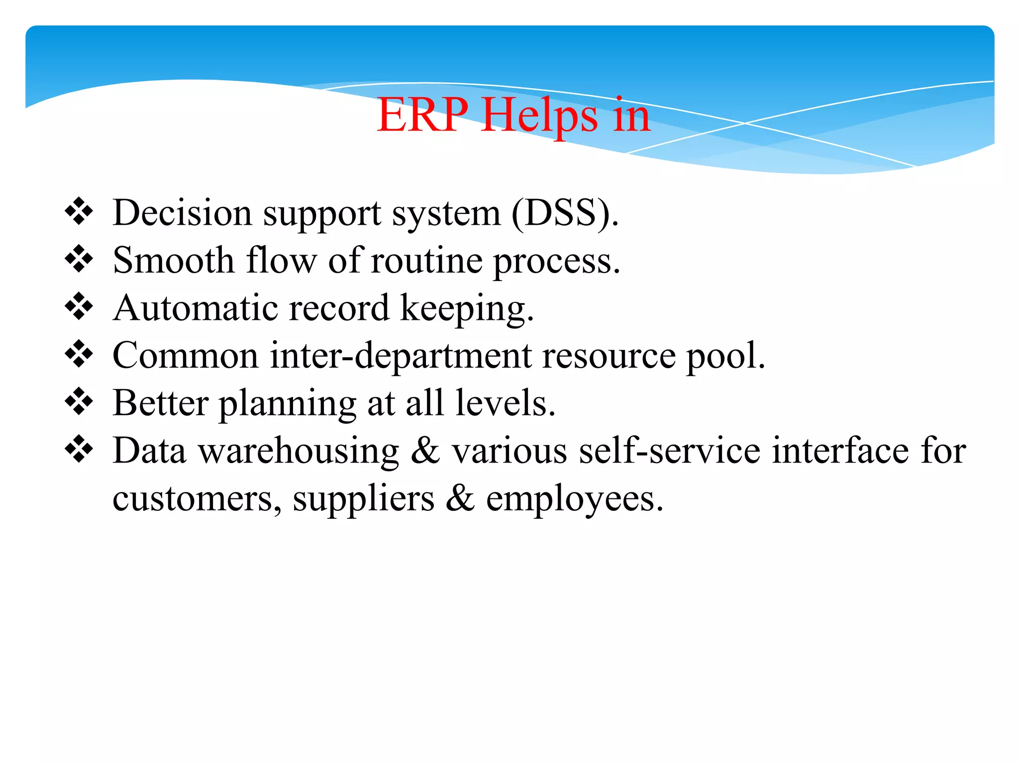 ERP Helps in







Decision support system (DSS).
Smooth flow of routine process.
Automatic record keeping.
Common inter-department resource pool.
Better planning at all levels.
Data warehousing & various self-service interface for
customers, suppliers & employees.

 