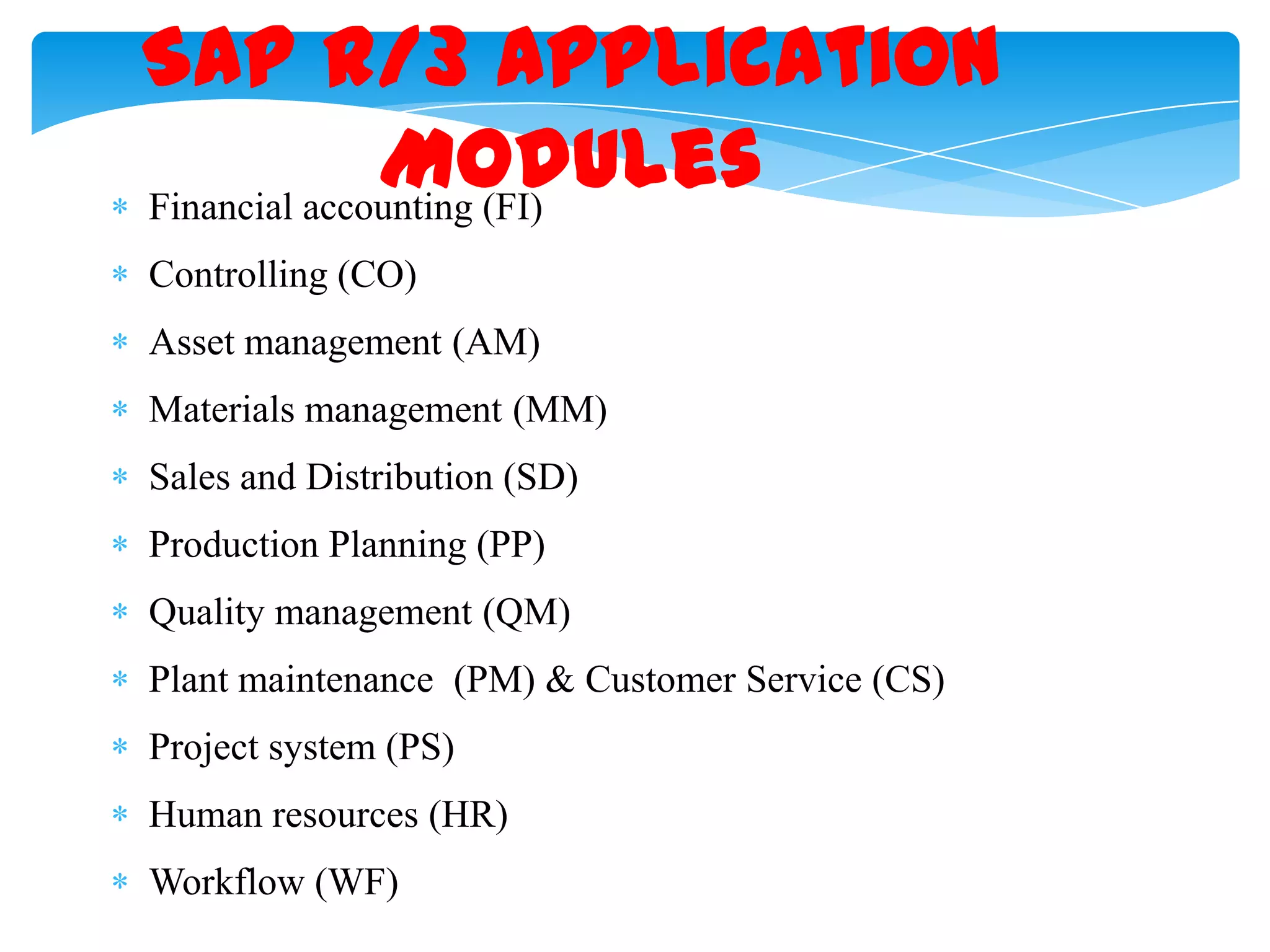 SAP R/3 Application
Modules
Financial accounting (FI)
Controlling (CO)

Asset management (AM)
Materials management (MM)
Sales and Distribution (SD)
Production Planning (PP)
Quality management (QM)
Plant maintenance (PM) & Customer Service (CS)
Project system (PS)
Human resources (HR)
Workflow (WF)

 
