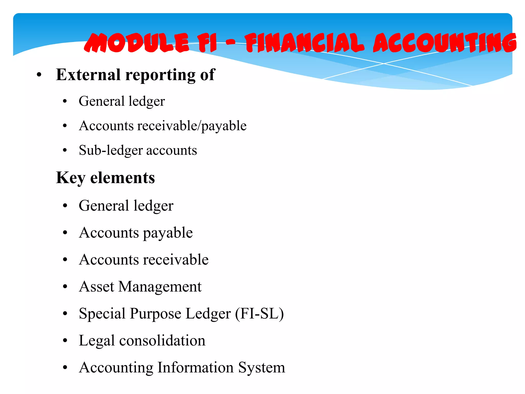 Module FI &ndash; Financial Accounting
&bull; External reporting of
&bull; General ledger
&bull; Accounts receivable/payable
&bull; Sub-ledger accounts

Key elements
&bull; General ledger
&bull; Accounts payable
&bull; Accounts receivable

&bull; Asset Management
&bull; Special Purpose Ledger (FI-SL)
&bull; Legal consolidation
&bull; Accounting Information System

 