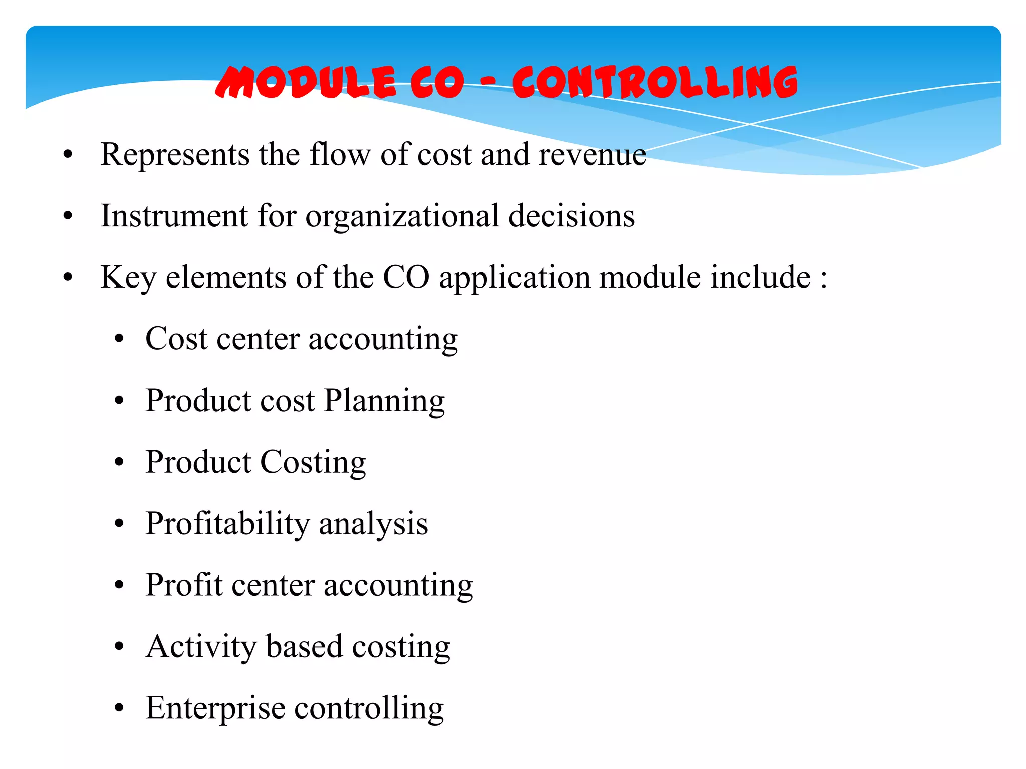 Module CO &ndash; Controlling
&bull; Represents the flow of cost and revenue
&bull; Instrument for organizational decisions

&bull; Key elements of the CO application module include :
&bull; Cost center accounting
&bull; Product cost Planning
&bull; Product Costing
&bull; Profitability analysis
&bull; Profit center accounting
&bull; Activity based costing
&bull; Enterprise controlling

 