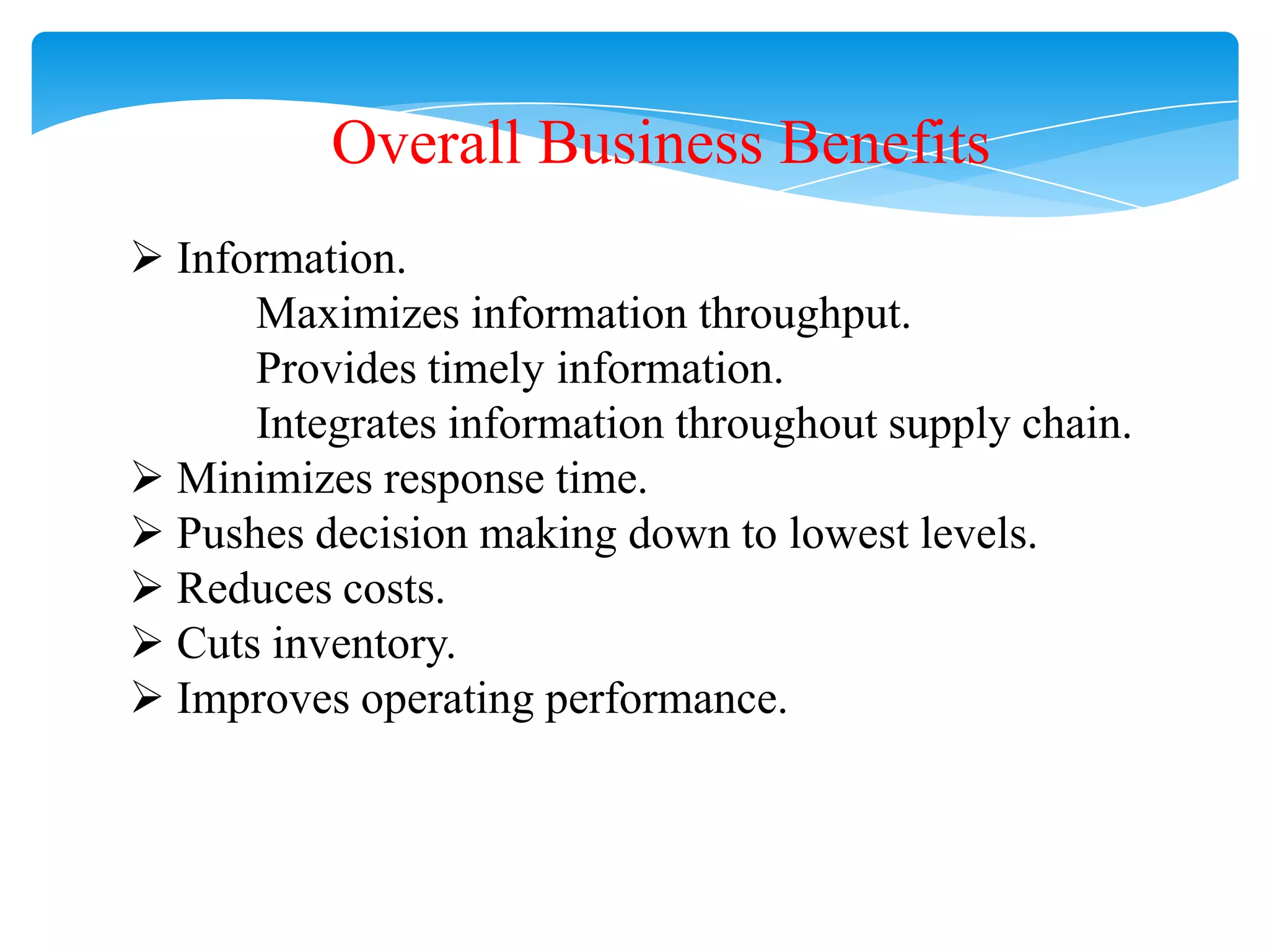 Overall Business Benefits
 Information.
Maximizes information throughput.
Provides timely information.
Integrates information throughout supply chain.
 Minimizes response time.
 Pushes decision making down to lowest levels.
 Reduces costs.
 Cuts inventory.
 Improves operating performance.

 