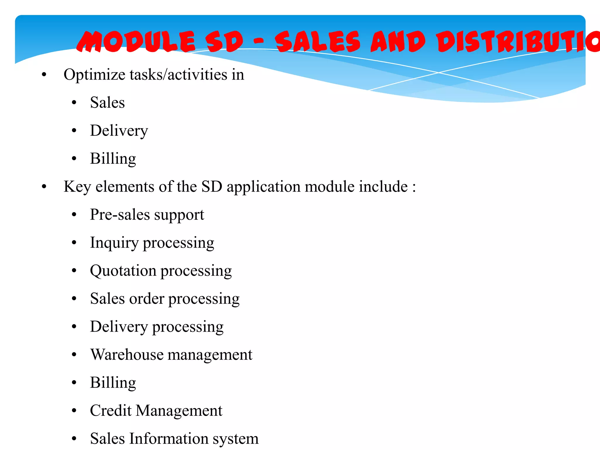 Module SD &ndash; Sales and Distributio
&bull; Optimize tasks/activities in
&bull; Sales

&bull; Delivery
&bull; Billing
&bull; Key elements of the SD application module include :
&bull; Pre-sales support
&bull; Inquiry processing
&bull; Quotation processing
&bull; Sales order processing

&bull; Delivery processing
&bull; Warehouse management
&bull; Billing
&bull; Credit Management

&bull; Sales Information system

 