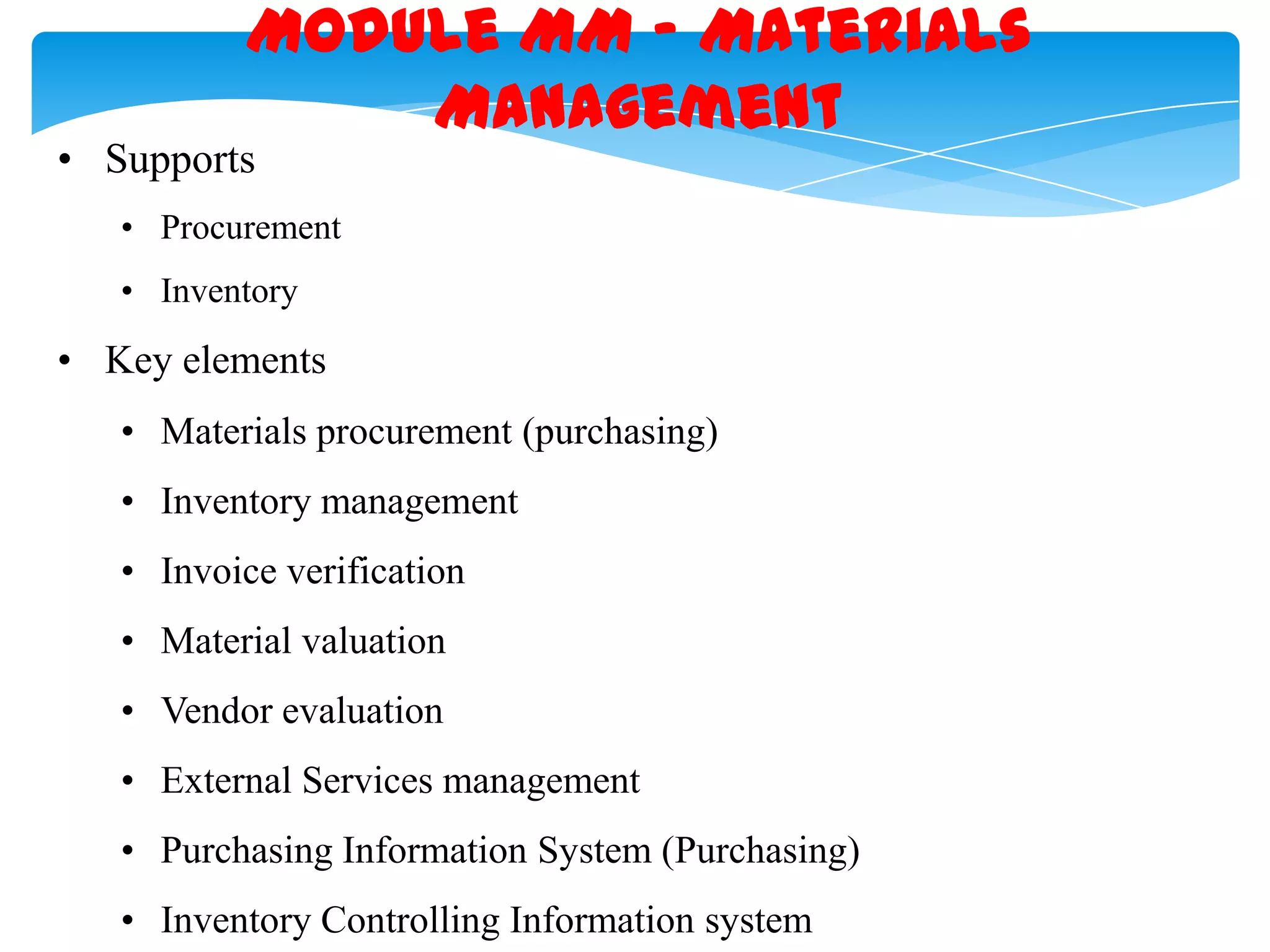 Module MM &ndash; Materials
Management

&bull; Supports

&bull; Procurement
&bull; Inventory

&bull; Key elements
&bull; Materials procurement (purchasing)
&bull; Inventory management
&bull; Invoice verification
&bull; Material valuation
&bull; Vendor evaluation

&bull; External Services management
&bull; Purchasing Information System (Purchasing)
&bull; Inventory Controlling Information system

 