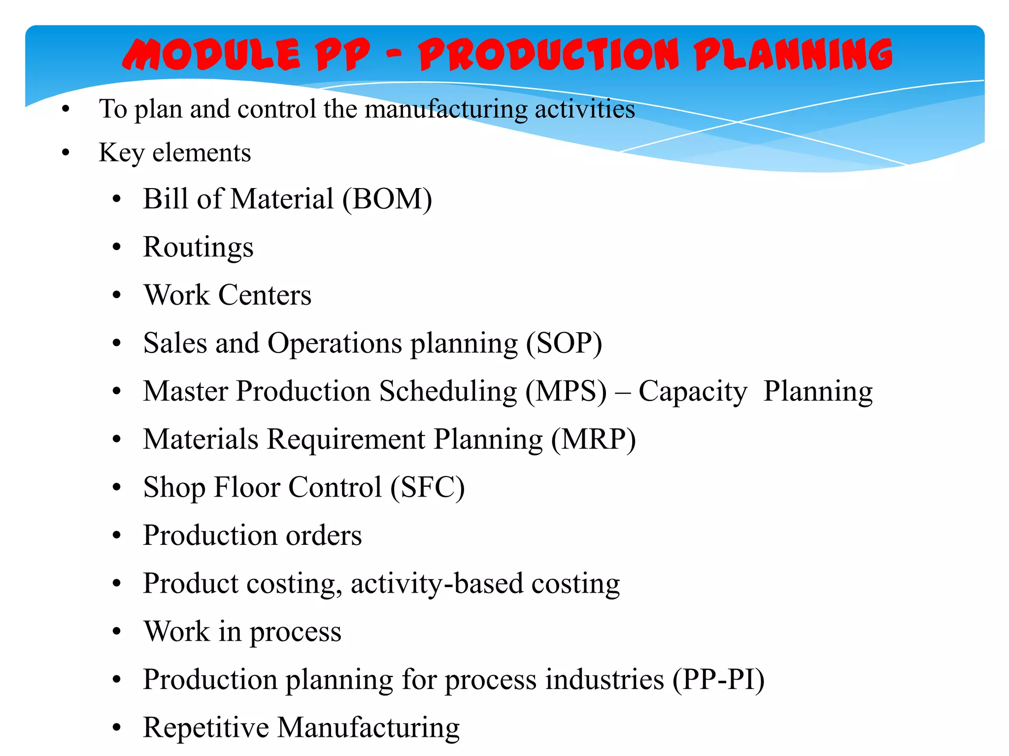 Module PP &ndash; Production Planning
&bull; To plan and control the manufacturing activities
&bull; Key elements

&bull; Bill of Material (BOM)
&bull; Routings
&bull; Work Centers
&bull; Sales and Operations planning (SOP)
&bull; Master Production Scheduling (MPS) &ndash; Capacity Planning

&bull; Materials Requirement Planning (MRP)
&bull; Shop Floor Control (SFC)
&bull; Production orders
&bull; Product costing, activity-based costing
&bull; Work in process
&bull; Production planning for process industries (PP-PI)
&bull; Repetitive Manufacturing

 