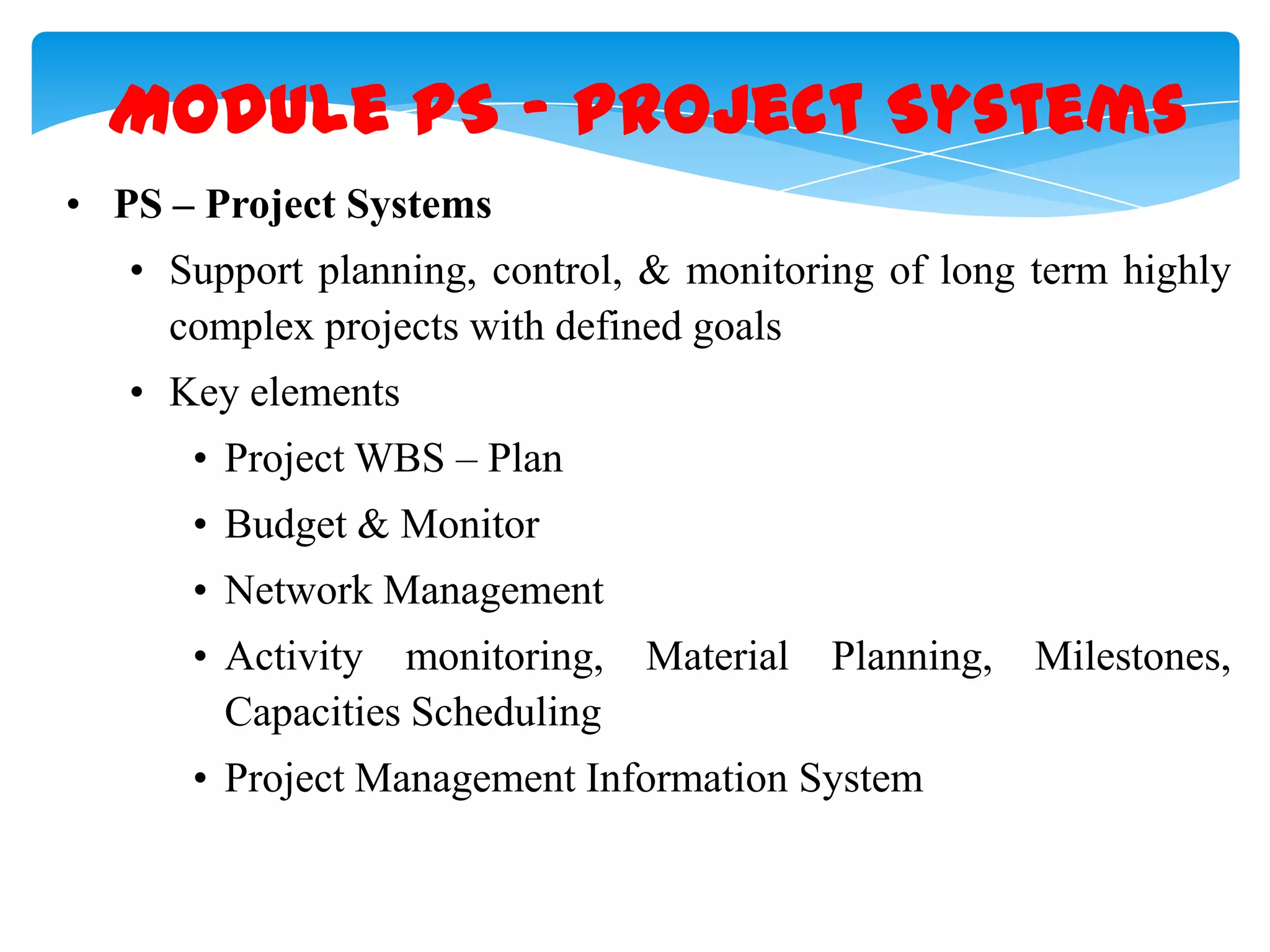 Module PS &ndash; Project Systems
&bull; PS &ndash; Project Systems
&bull; Support planning, control, & monitoring of long term highly
complex projects with defined goals
&bull; Key elements
&bull; Project WBS &ndash; Plan

&bull; Budget & Monitor
&bull; Network Management
&bull; Activity monitoring, Material
Capacities Scheduling

Planning, Milestones,

&bull; Project Management Information System

 