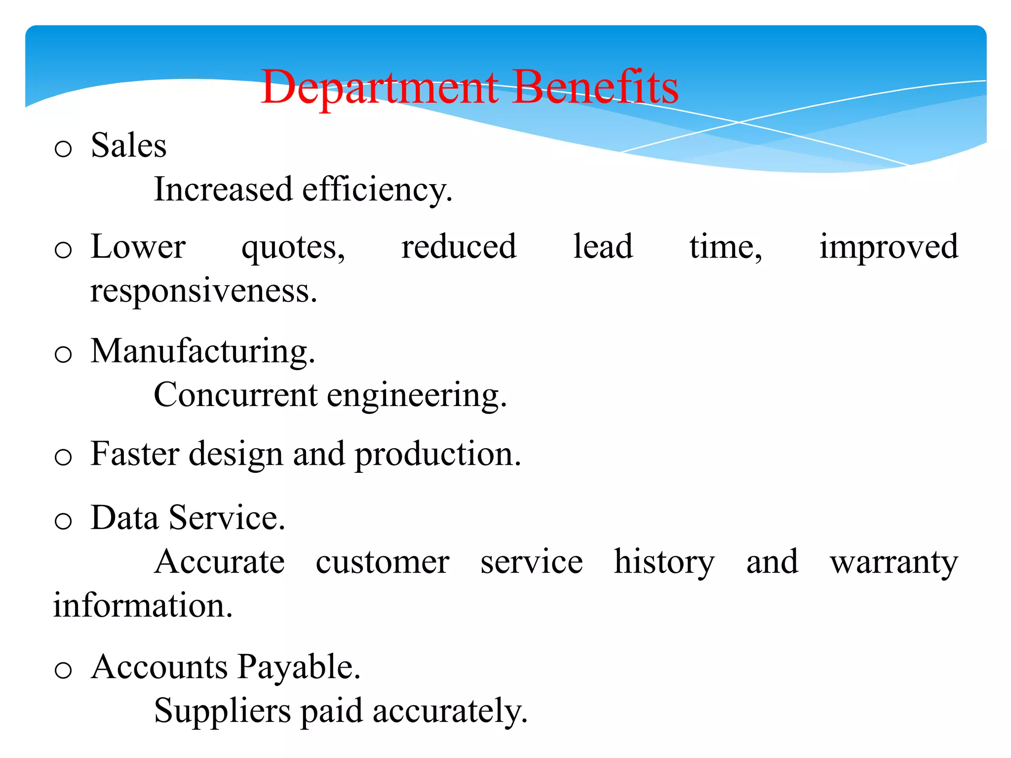 Department Benefits
o Sales
Increased efficiency.
o Lower
quotes,
responsiveness.

reduced

lead

time,

improved

o Manufacturing.
Concurrent engineering.
o Faster design and production.

o Data Service.
Accurate customer service history and warranty
information.
o Accounts Payable.
Suppliers paid accurately.

 