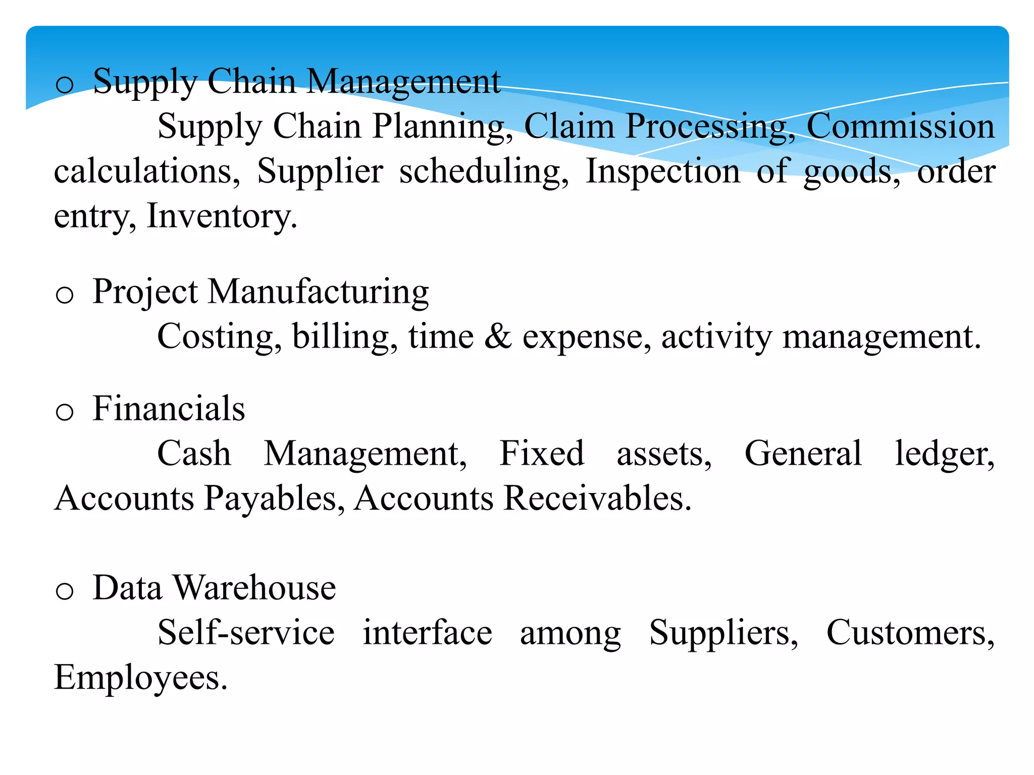o Supply Chain Management
Supply Chain Planning, Claim Processing, Commission
calculations, Supplier scheduling, Inspection of goods, order
entry, Inventory.
o Project Manufacturing
Costing, billing, time & expense, activity management.
o Financials
Cash Management, Fixed assets, General ledger,
Accounts Payables, Accounts Receivables.
o Data Warehouse
Self-service interface among Suppliers, Customers,
Employees.

 
