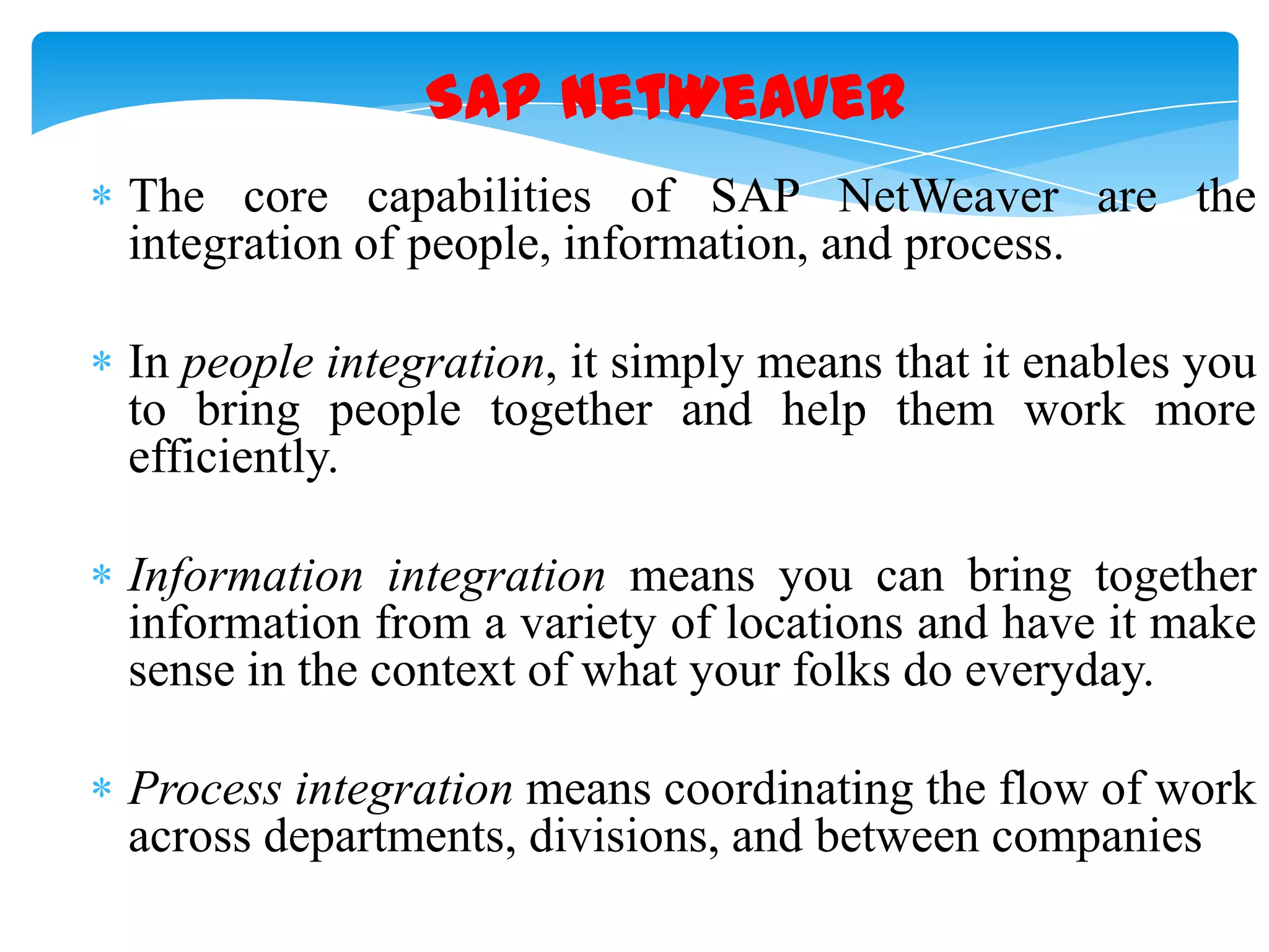 SAP NetWeaver
The core capabilities of SAP NetWeaver are the
integration of people, information, and process.
In people integration, it simply means that it enables you
to bring people together and help them work more
efficiently.
Information integration means you can bring together
information from a variety of locations and have it make
sense in the context of what your folks do everyday.
Process integration means coordinating the flow of work
across departments, divisions, and between companies

 