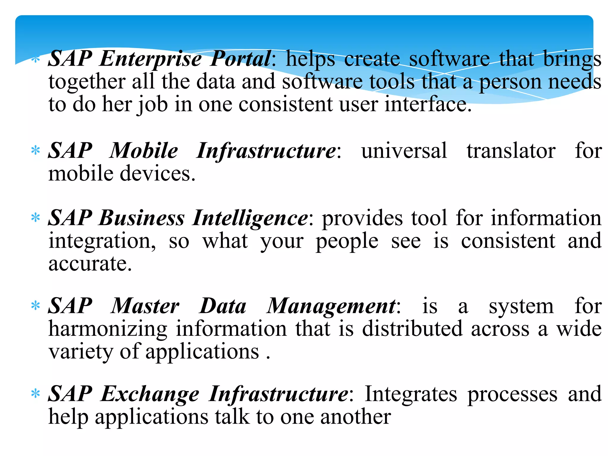 SAP Enterprise Portal: helps create software that brings
together all the data and software tools that a person needs
to do her job in one consistent user interface.

SAP Mobile Infrastructure: universal translator for
mobile devices.
SAP Business Intelligence: provides tool for information
integration, so what your people see is consistent and
accurate.
SAP Master Data Management: is a system for
harmonizing information that is distributed across a wide
variety of applications .
SAP Exchange Infrastructure: Integrates processes and
help applications talk to one another

 