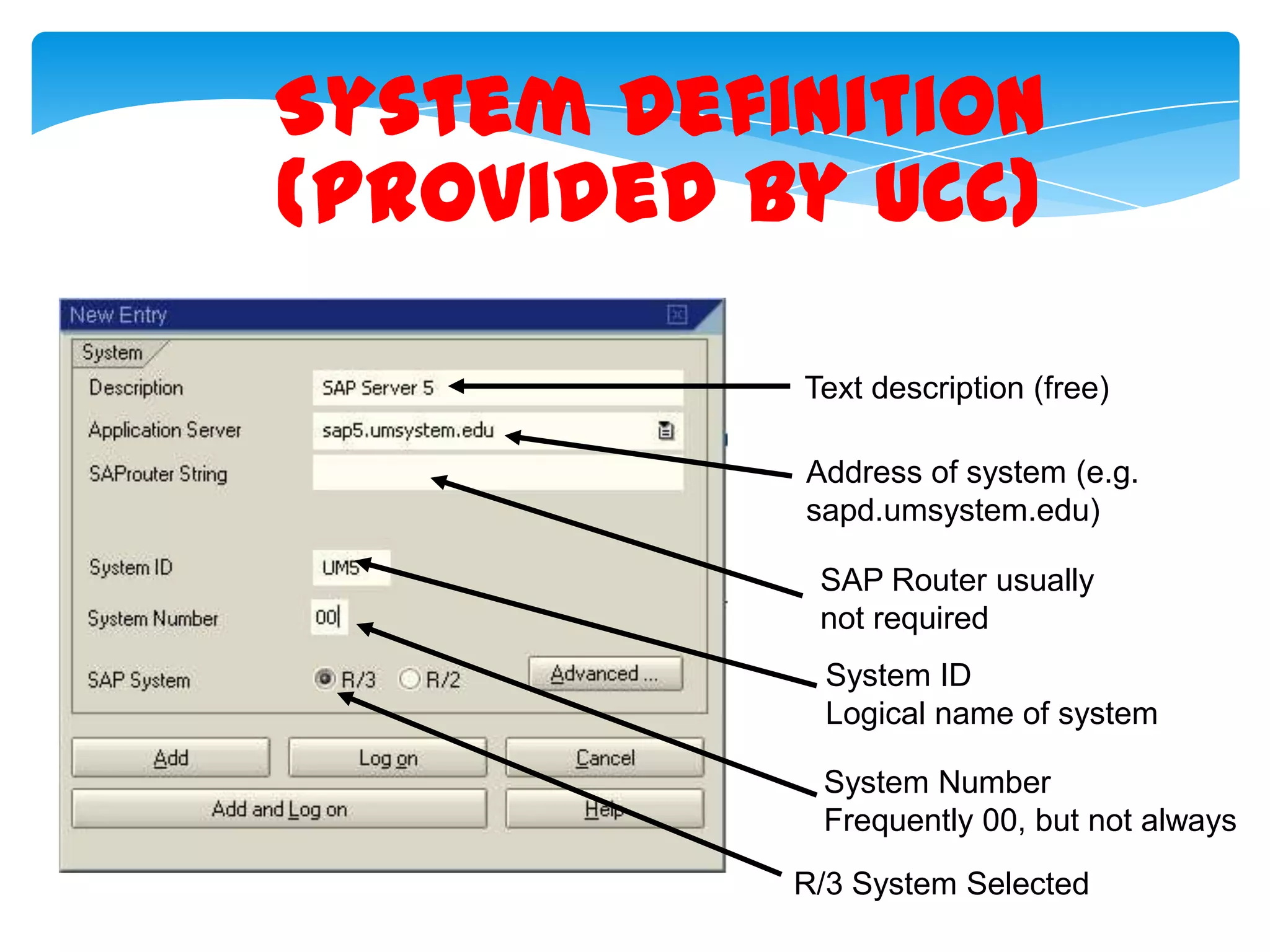 System Definition
(provided by UCC)
Text description (free)
Address of system (e.g.
sapd.umsystem.edu)
SAP Router usually
not required
System ID
Logical name of system
System Number
Frequently 00, but not always
R/3 System Selected

 