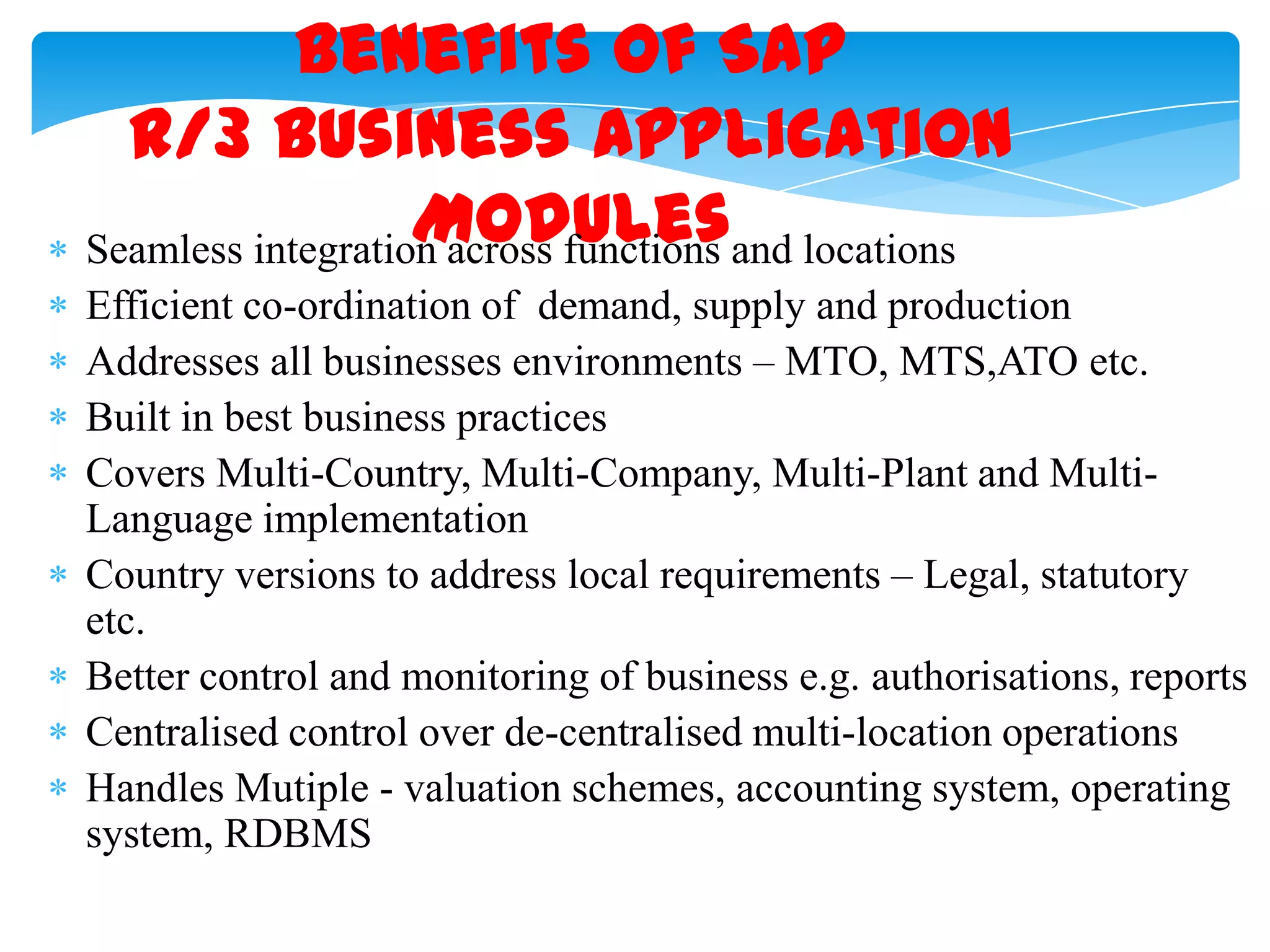 Benefits of SAP
R/3 Business Application
Modules
Seamless integration across functions and locations
Efficient co-ordination of demand, supply and production
Addresses all businesses environments &ndash; MTO, MTS,ATO etc.
Built in best business practices
Covers Multi-Country, Multi-Company, Multi-Plant and MultiLanguage implementation
Country versions to address local requirements &ndash; Legal, statutory
etc.
Better control and monitoring of business e.g. authorisations, reports
Centralised control over de-centralised multi-location operations
Handles Mutiple - valuation schemes, accounting system, operating
system, RDBMS

 