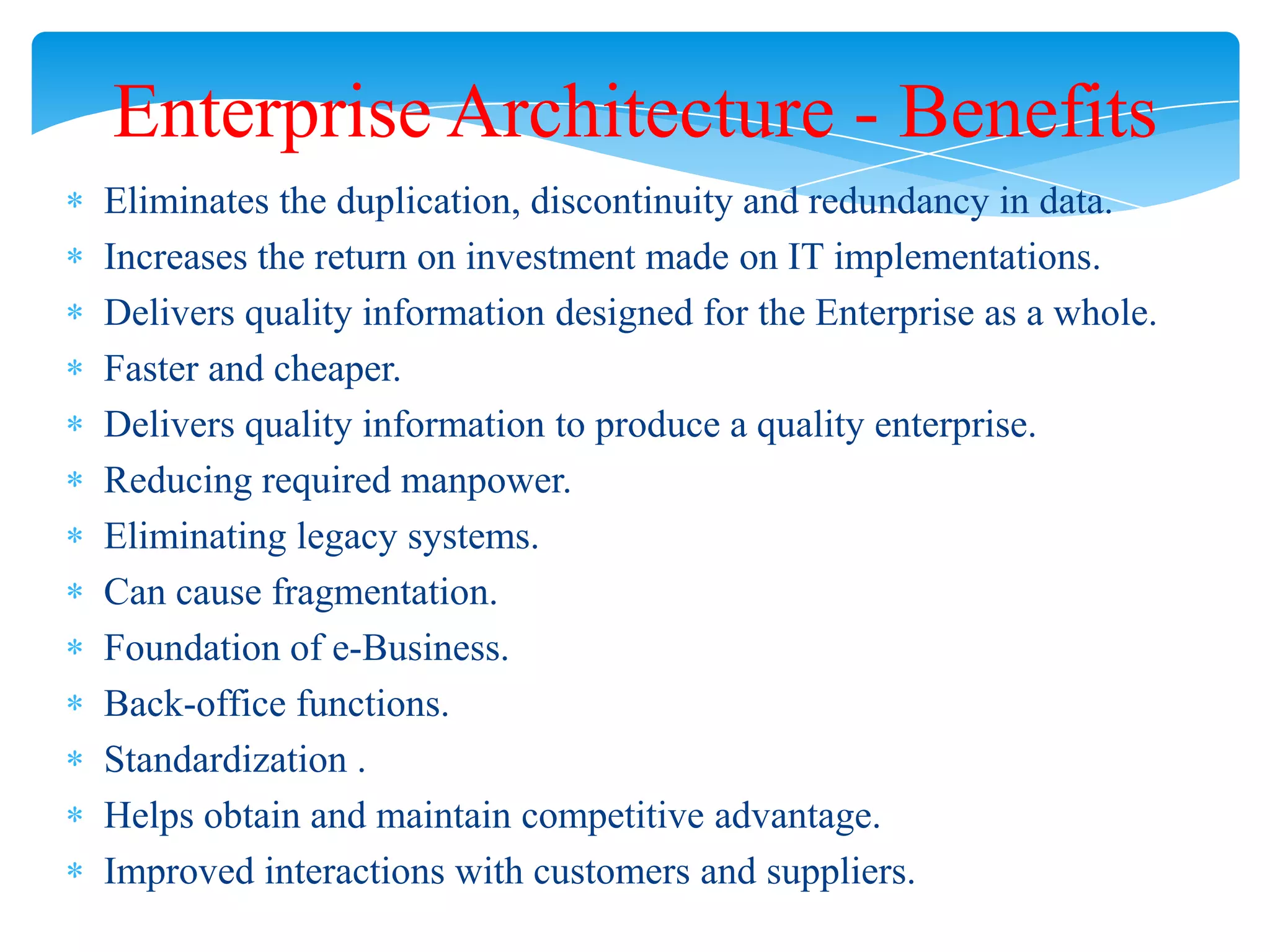 Enterprise Architecture - Benefits
Eliminates the duplication, discontinuity and redundancy in data.
Increases the return on investment made on IT implementations.
Delivers quality information designed for the Enterprise as a whole.
Faster and cheaper.
Delivers quality information to produce a quality enterprise.
Reducing required manpower.
Eliminating legacy systems.
Can cause fragmentation.
Foundation of e-Business.
Back-office functions.
Standardization .
Helps obtain and maintain competitive advantage.
Improved interactions with customers and suppliers.

 