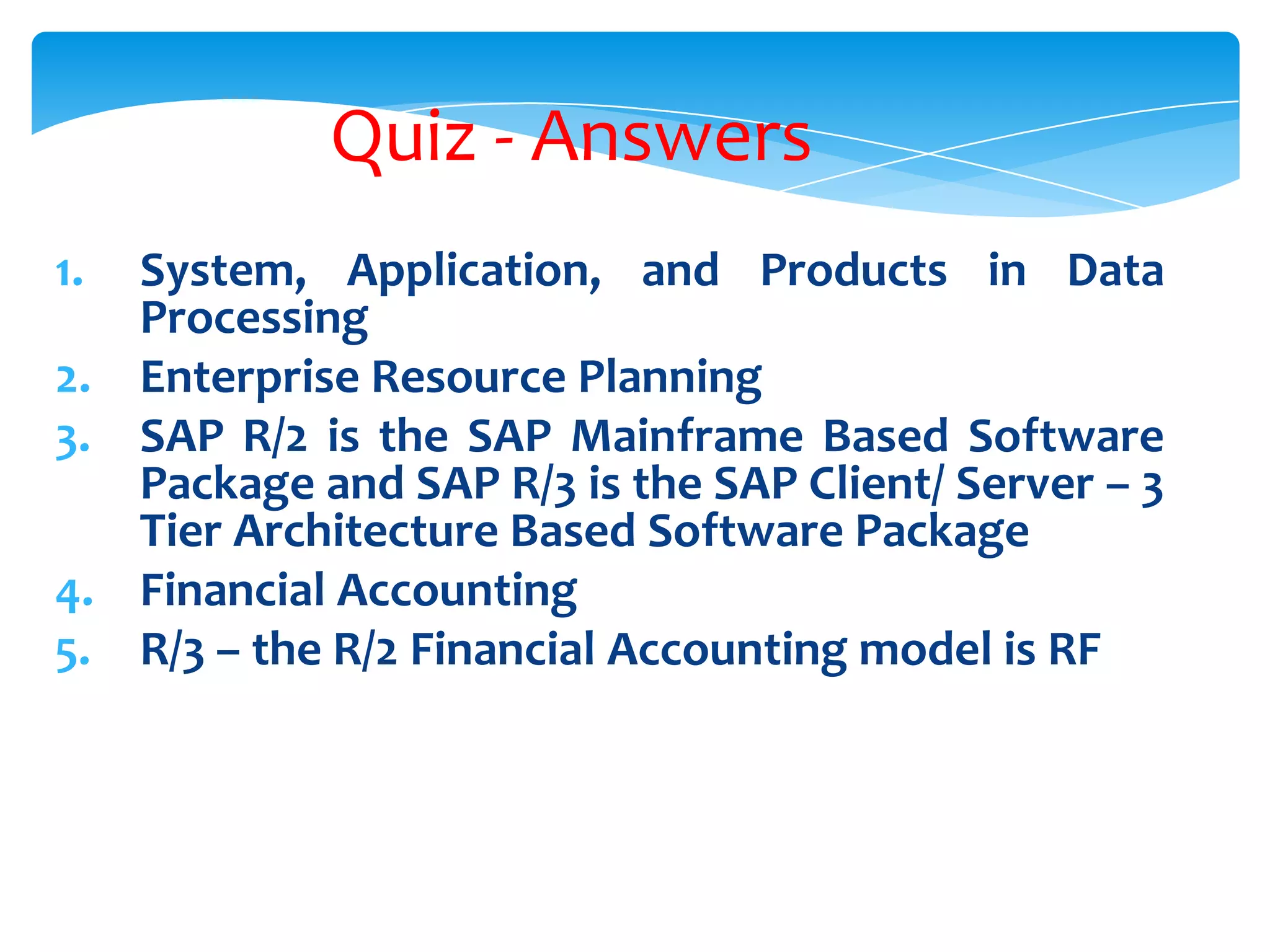 Quiz - Answers
1.
2.
3.
4.
5.

System, Application, and Products in Data
Processing
Enterprise Resource Planning
SAP R/2 is the SAP Mainframe Based Software
Package and SAP R/3 is the SAP Client/ Server &ndash; 3
Tier Architecture Based Software Package
Financial Accounting
R/3 &ndash; the R/2 Financial Accounting model is RF

 