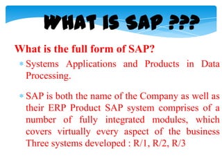 What is SAP ???
What is the full form of SAP?
Systems Applications and Products in Data
Processing.
SAP is both the name of the Company as well as
their ERP Product SAP system comprises of a
number of fully integrated modules, which
covers virtually every aspect of the business
Three systems developed : R/1, R/2, R/3

 
