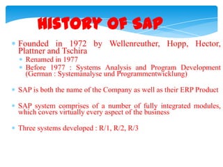 History of SAP
Founded in 1972 by Wellenreuther, Hopp, Hector,
Plattner and Tschira
Renamed in 1977
Before 1977 : Systems Analysis and Program Development
(German : Systemanalyse und Programmentwicklung)
SAP is both the name of the Company as well as their ERP Product

SAP system comprises of a number of fully integrated modules,
which covers virtually every aspect of the business
Three systems developed : R/1, R/2, R/3

 