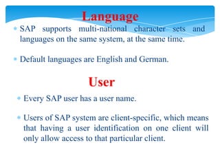 Language
SAP supports multi-national character sets and
languages on the same system, at the same time.

Default languages are English and German.

User
Every SAP user has a user name.
Users of SAP system are client-specific, which means
that having a user identification on one client will
only allow access to that particular client.

 