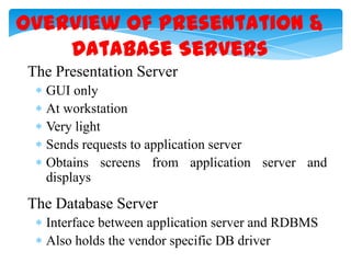 Overview of Presentation &
Database Servers
The Presentation Server
GUI only
At workstation
Very light
Sends requests to application server
Obtains screens from application server and
displays

The Database Server
Interface between application server and RDBMS
Also holds the vendor specific DB driver

 
