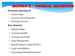 Module FI – Financial Accounting
• External reporting of
• General ledger
• Accounts receivable/payable
• Sub-ledger accounts

Key elements
• General ledger
• Accounts payable
• Accounts receivable

• Asset Management
• Special Purpose Ledger (FI-SL)
• Legal consolidation
• Accounting Information System

 